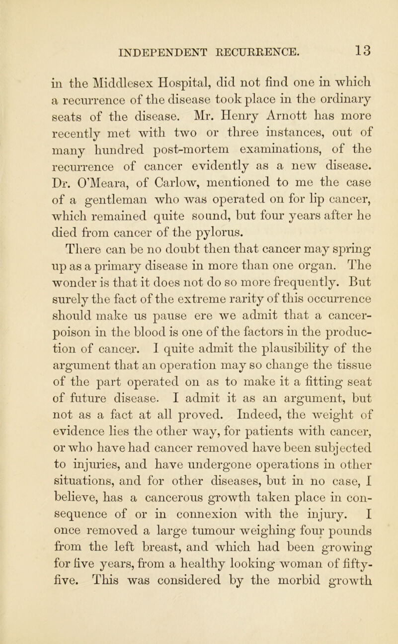 in the Middlesex Hospital, did not find one in which a recurrence of the disease took place in the ordinary seats of the disease. Mr. Henry Arnott has more recently met with two or three instances, out of many hundred post-mortem examinations, of the recurrence of cancer evidently as a new disease. Dr. O’Meara, of Carlow, mentioned to me the case of a gentleman who was operated on for lip cancer, which remained quite sound, but four years after he died from cancer of the pylorus. There can be no doubt then that cancer may spring up as a primary disease in more than one organ. The wonder is that it does not do so more frequently. But surely the fact of the extreme rarity of this occurrence should make us pause ere we admit that a cancer- poison in the blood is one of the factors in the produc- tion of cancer. 1 quite admit the plausibility of the argument that an operation may so change the tissue of the part operated on as to make it a fitting seat of future disease. I admit it as an argument, but not as a fact at all proved. Indeed, the weight of evidence lies the other way, for patients with cancer, or who have had cancer removed have been subjected to injuries, and have undergone operations in other situations, and for other diseases, but in no case, I believe, has a cancerous growth taken place in con- sequence of or in connexion with the injury. I once removed a large tumour weighing four pounds from the left breast, and which had been growing for five years, from a healthy looking woman of fifty- five. This was considered by the morbid growth