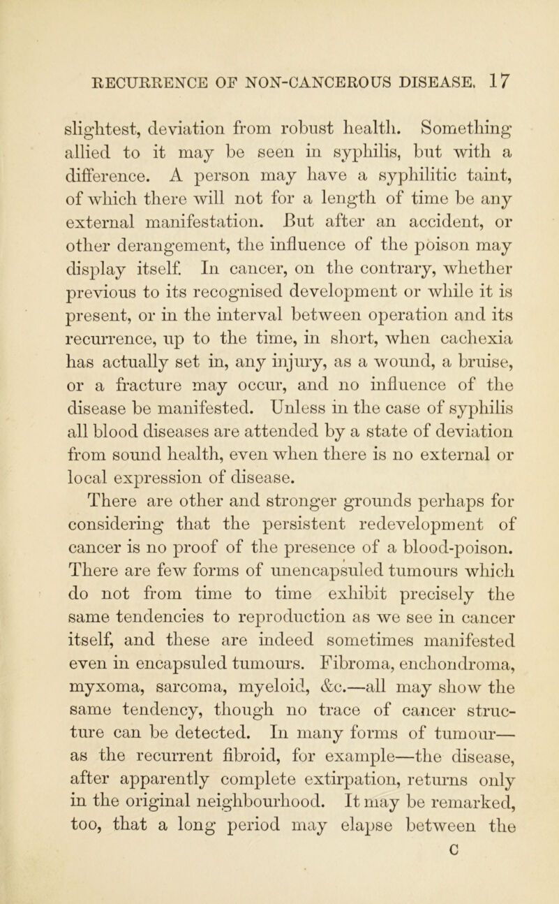 slightest, deviation from robust health. Something allied to it may be seen in syphilis, but with a difference. A person may have a syphilitic taint, of which there will not for a length of time be any external manifestation. But after an accident, or other derangement, the influence of the poison may display itself In cancer, on the contrary, whether previous to its recognised development or while it is present, or in the interval between operation and its recurrence, up to the time, in short, when cachexia has actually set in, any injury, as a wound, a bruise, or a fracture may occur, and no influence of the disease be manifested. Unless in the case of syphilis all blood diseases are attended by a state of deviation from sound health, even when there is no external or local expression of disease. There are other and stronger grounds perhaps for considering that the persistent redevelopment of cancer is no proof of the presence of a blood-poison. There are few forms of unencapsuled tumours which do not from time to time exhibit precisely the same tendencies to reproduction as we see in cancer itself, and these are indeed sometimes manifested even in encapsuled tumours. Fibroma, enchondroma, myxoma, sarcoma, myeloid, &c.—all may show the same tendency, though no trace of cancer struc- ture can be detected. In many forms of tumour— as the recurrent fibroid, for example—the disease, after apparently complete extirpation, returns only in the original neighbourhood. It may be remarked, too, that a long period may elapse between the