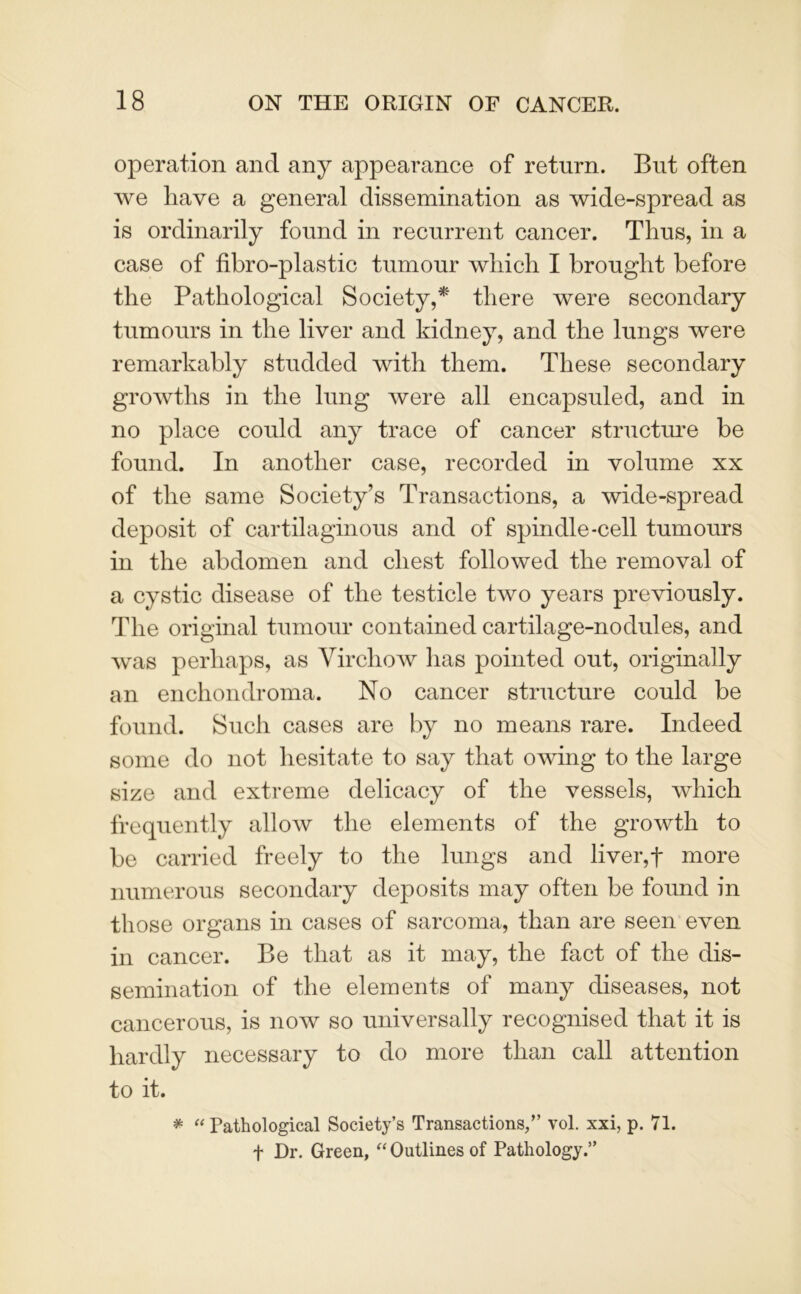 operation and any appearance of return. But often we have a general dissemination as wide-spread as is ordinarily found in recurrent cancer. Thus, in a case of fibro-plastic tumour which I brought before the Pathological Society,* there were secondary tumours in the liver and kidney, and the lungs were remarkably studded with them. These secondary growths in the lung were all encapsuled, and in no place could any trace of cancer structure be found. In another case, recorded in volume xx of the same Society’s Transactions, a wide-spread deposit of cartilaginous and of spindle-cell tumours in the abdomen and chest followed the removal of a cystic disease of the testicle two years previously. The original tumour contained cartilage-nodules, and was perhaps, as Virchow has pointed out, originally an enchondroma. No cancer structure could be found. Such cases are by no means rare. Indeed some do not hesitate to say that owing to the large size and extreme delicacy of the vessels, which frequently allow the elements of the growth to be carried freely to the lungs and liver,f more numerous secondary deposits may often be found in those organs in cases of sarcoma, than are seen even in cancer. Be that as it may, the fact of the dis- semination of the elements of many diseases, not cancerous, is now so universally recognised that it is hardly necessary to do more than call attention to it. * “ Pathological Society’s Transactions/’ vol. xxi, p. 71. f Dr. Green, “ Outlines of Pathology.”