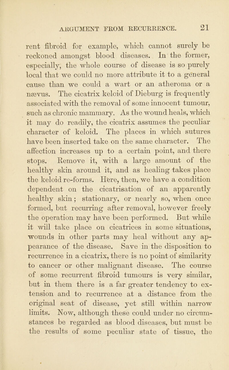 rent fibroid for example, which cannot surely be reckoned amongst blood diseases. In the former, especially, the whole course of disease is so purely local that we could no more attribute it to a general cause than we could a wart or an atheroma or a n83yus. The cicatrix keloid of Dieburg is frequently associated with the removal of some innocent tumour, such as chronic mammary. As the wound heals, which it may do readily, the cicatrix assumes the peculiar character of keloid. The places in which sutures have been inserted take on the same character. The affection increases up to a certain point, and there stops. Remove it, with a large amount of the healthy skin around it, and as healing takes place the keloid re-forms. H'ere, then, we have a condition dependent on the cicatrisation of an apparently healthy skin; stationary, or nearly so, when once formed, but recurring after removal, however freely the operation may have been performed. But while it will take place on cicatrices in some situations, wounds in other parts may heal without any ap- pearance of the disease. Save in the disposition to recurrence in a cicatrix, there is no point of similarity to cancer or other malignant disease. The course of some recurrent fibroid tumours is very similar, but in them there is a far greater tendency to ex- tension and to recurrence at a distance from the original seat of disease, yet still within narrow limits. Now, although these could under no circum- stances be regarded as blood diseases, but must be the results of some peculiar state of tissue, the