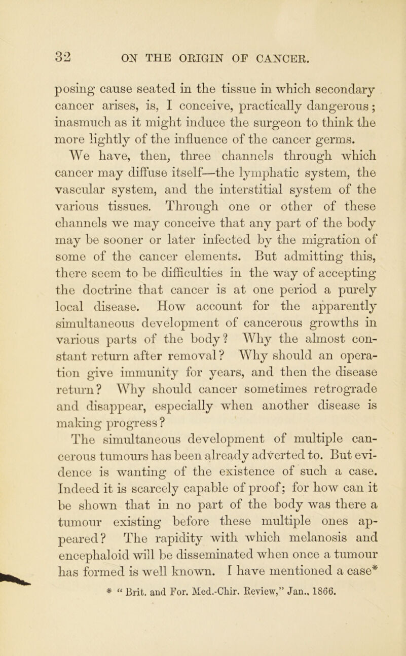 posing cause seated in the tissue in which secondary cancer arises, is, I conceive, practically dangerous; inasmuch as it might induce the surgeon to think the more lightly of the influence of the cancer germs. We have, then, three channels through which cancer may diffuse itself—the lymphatic system, the vascular system, and the interstitial system of the various tissues. Through one or other of these channels we may conceive that any part of the body may be sooner or later infected by the migration of some of the cancer elements. But admitting this, there seem to be difficulties in the way of accepting the doctrine that cancer is at one period a purely local disease. How account for the apparently simultaneous development of cancerous growths in various parts of the body? Why the almost con- stant return after removal ? Why should an opera- tion give immunity for years, and then the disease return? Why should cancer sometimes retrograde and disappear, especially when another disease is making progress ? The simultaneous development of multiple can- cerous tumours has been already adverted to. But evi- dence is wanting of the existence of such a case. Indeed it is scarcely capable of proof; for how can it be shown that in no part of the body was there a tumour existing before these multiple ones ap- peared? The rapidity with which melanosis and encephaloid will be disseminated when once a tumour has formed is well known. [ have mentioned a case* # “ Brit, and For. Med.-Chir. Review,” Jan.. 1866.