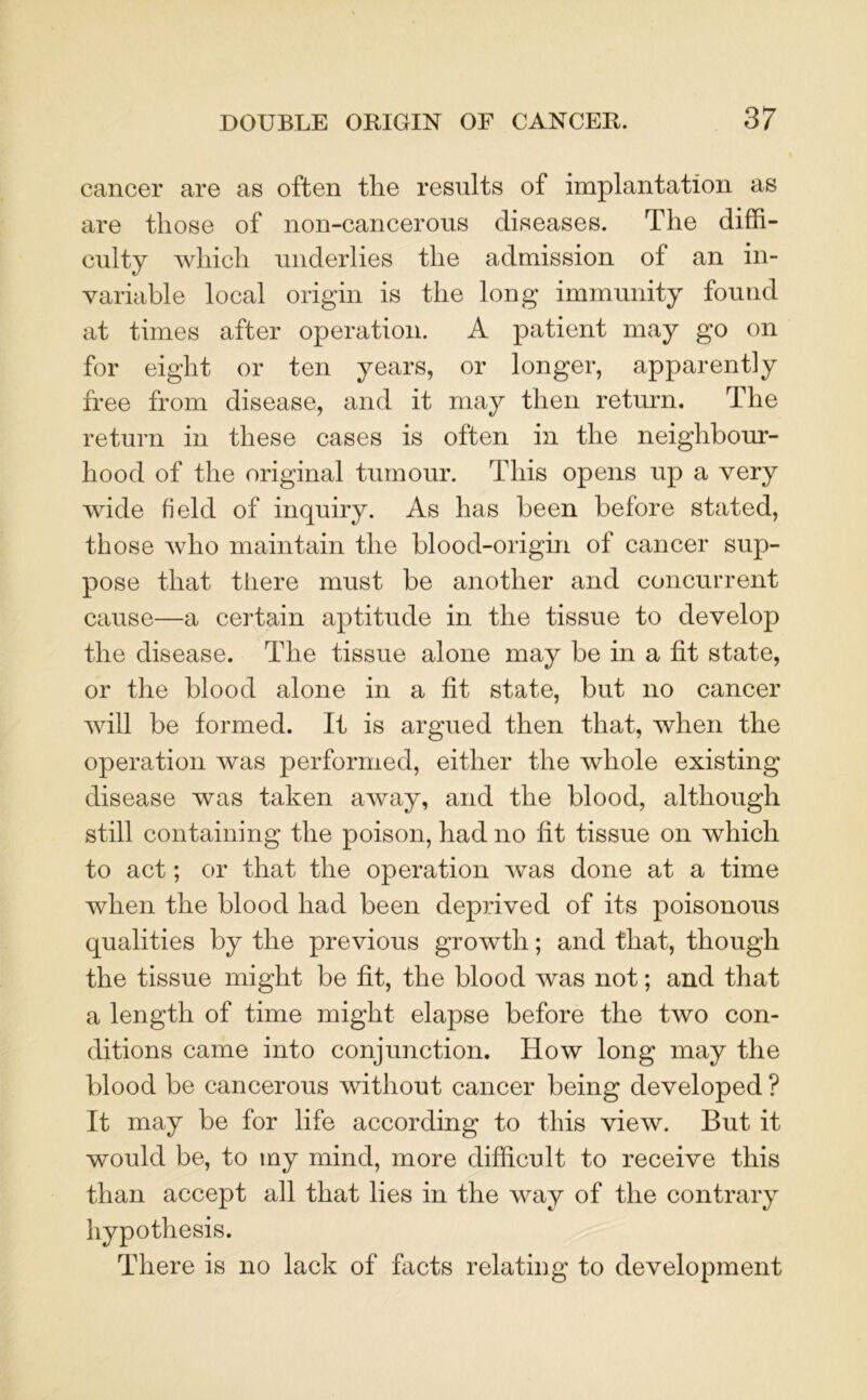 cancer are as often the results of implantation as are those of non-cancerous diseases. The diffi- culty which underlies the admission of an in- variable local origin is the long immunity found at times after operation. A patient may go on for eight or ten years, or longer, apparently free from disease, and it may then return. The return in these cases is often in the neighbour- hood of the original tumour. This opens up a very wide field of inquiry. As has been before stated, those who maintain the blood-origin of cancer sup- pose that there must be another and concurrent cause—a certain aptitude in the tissue to develop the disease. The tissue alone may be in a fit state, or the blood alone in a fit state, but no cancer will be formed. It is argued then that, when the operation was performed, either the whole existing disease was taken away, and the blood, although still containing the poison, had no fit tissue on which to act; or that the operation was done at a time when the blood had been deprived of its poisonous qualities by the previous growth; and that, though the tissue might be fit, the blood was not; and that a length of time might elapse before the two con- ditions came into conjunction. How long may the blood be cancerous without cancer being developed ? It may be for life according to this view. But it would be, to my mind, more difficult to receive this than accept all that lies in the way of the contrary hypothesis. There is no lack of facts relating to development