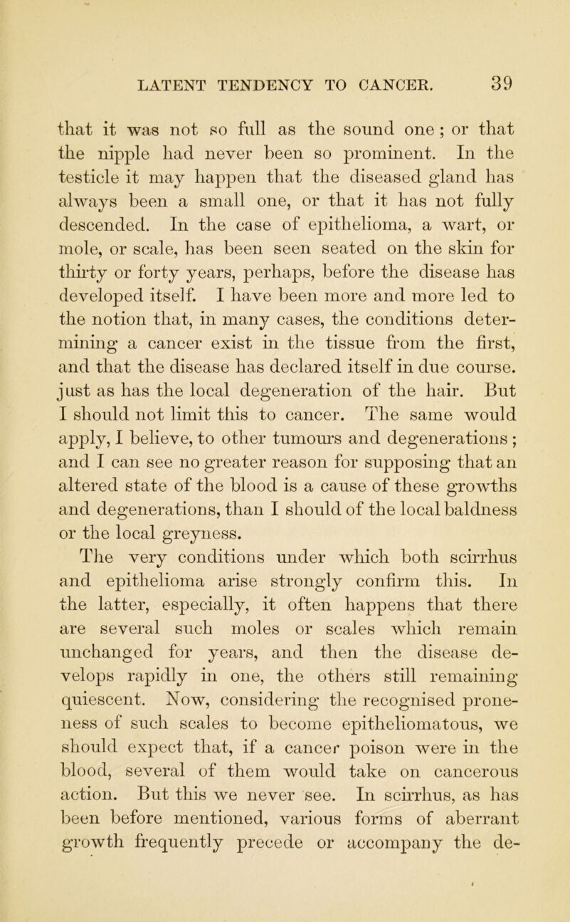 that it was not so full as the sound one ; or that the nipple had never been so prominent. In the testicle it may happen that the diseased gland has always been a small one, or that it has not fully descended. In the case of epithelioma, a wart, or mole, or scale, has been seen seated on the skin for thirty or forty years, perhaps, before the disease has developed itself. I have been more and more led to the notion that, in many cases, the conditions deter- mining a cancer exist in the tissue from the first, and that the disease has declared itself in due course, just as has the local degeneration of the hair. But I should not limit this to cancer. The same would apply, I believe, to other tumours and degenerations ; and I can see no greater reason for supposing that an altered state of the blood is a cause of these growths and degenerations, than I should of the local baldness or the local greyness. The very conditions under which both scirrhus and epithelioma arise strongly confirm this. In the latter, especially, it often happens that there are several such moles or scales which remain unchanged for years, and then the disease de- velops rapidly in one, the others still remaining quiescent. Now, considering the recognised prone- ness of such scales to become epitheliomatous, we should expect that, if a cancer poison were in the blood, several of them would take on cancerous action. But this we never see. In scirrhus, as has been before mentioned, various forms of aberrant growth frequently precede or accompany the de-