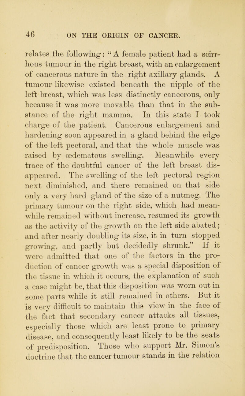 relates the following: “ A female patient had a scirr- hous tumour in the right breast, with an enlargement of cancerous nature in the right axillary glands. A tumour likewise existed beneath the nipple of the left breast, which was less distinctly cancerous, only because it was more movable than that in the sub- stance of the right mamma. In this state I took charge of the patient. Cancerous enlargement and hardening soon appeared in a gland behind the edge of the left pectoral, and that the whole muscle was raised by oedematous swelling. Meanwhile every trace of the doubtful cancer of the left breast dis- appeared. The swelling of the left pectoral region next diminished, and there remained on that side only a very hard gland of the size of a nutmeg. The primary tumour on the right side, which had mean- while remained without increase, resumed its growth as the activity of the growth on the left side abated; and after nearly doubling its size, it in turn stopped growing, and partly but decidedly shrunk.” If it were admitted that one ol the factors in the pro- duction of cancer growth was a special disposition of the tissue in which it occurs, the explanation of such a case might be, that this disposition was worn out in some parts while it still remained in others. But it is very difficult to maintain this view in the face of the fact that secondary cancer attacks all tissues, especially those which are least prone to primary disease, and consequently least likely to be the seats of predisposition. Those who support Mr. Simon s doctrine that the cancer tumour stands in the relation