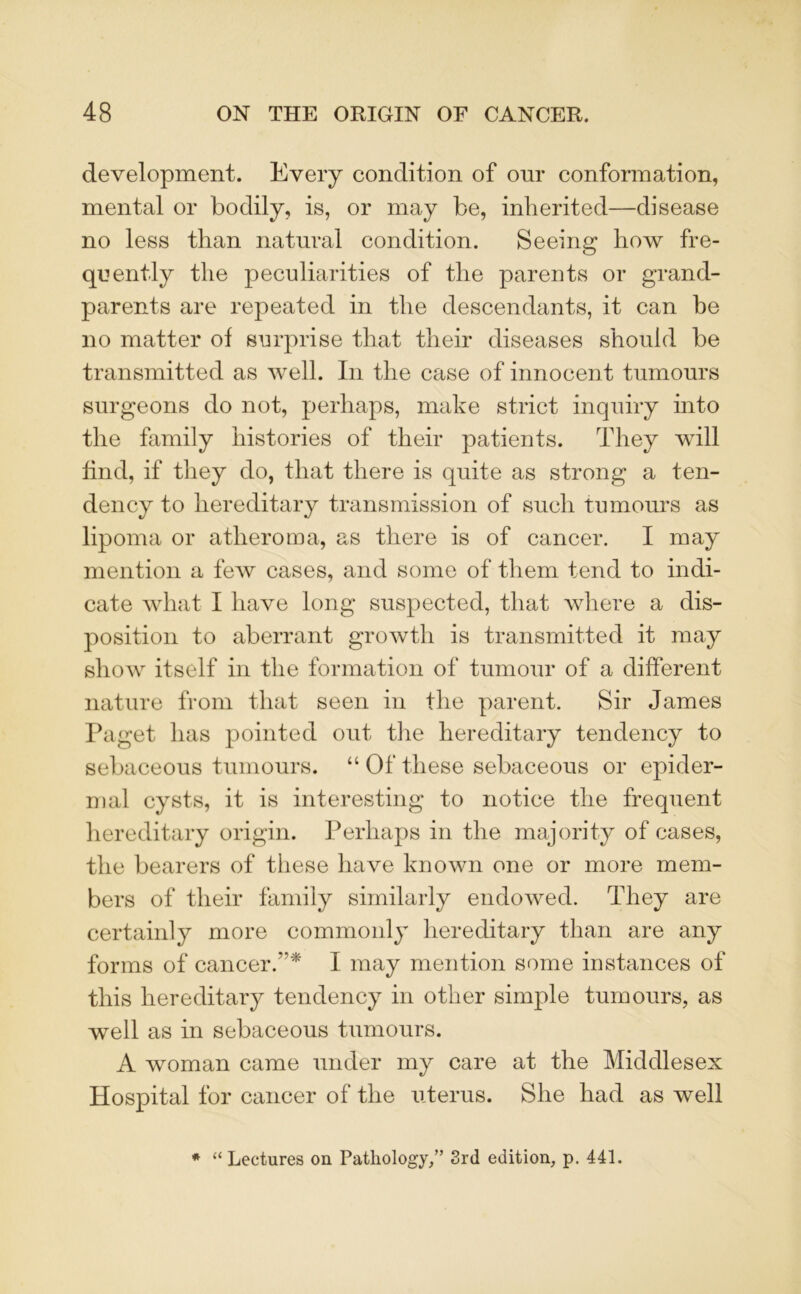 development. Every condition of our conformation, mental or bodily, is, or may be, inherited—disease no less than natural condition. Seeing how fre- quently the peculiarities of the parents or grand- parents are repeated in the descendants, it can be no matter of surprise that their diseases should be transmitted as well. In the case of innocent tumours surgeons do not, perhaps, make strict inquiry into the family histories of their patients. They will find, if they do, that there is quite as strong a ten- dency to hereditary transmission of such tumours as lipoma or atheroma, as there is of cancer. I may mention a few cases, and some of them tend to indi- cate what I have long suspected, that where a dis- position to aberrant growth is transmitted it may show itself in the formation of tumour of a different nature from that seen in the parent. Sir James Paget has pointed out the hereditary tendency to sebaceous tumours. “ Of these sebaceous or epider- mal cysts, it is interesting to notice the frequent hereditary origin. Perhaps in the majority of cases, the bearers of these have known one or more mem- bers of their family similarly endowed. They are certainly more commonly hereditary than are any forms of cancer.* I may mention some instances of this hereditary tendency in other simple tumours, as well as in sebaceous tumours. A woman came under my care at the Middlesex Hospital for cancer of the uterus. She had as well * “ Lectures on Pathology/’ 3rd edition, p. 441.