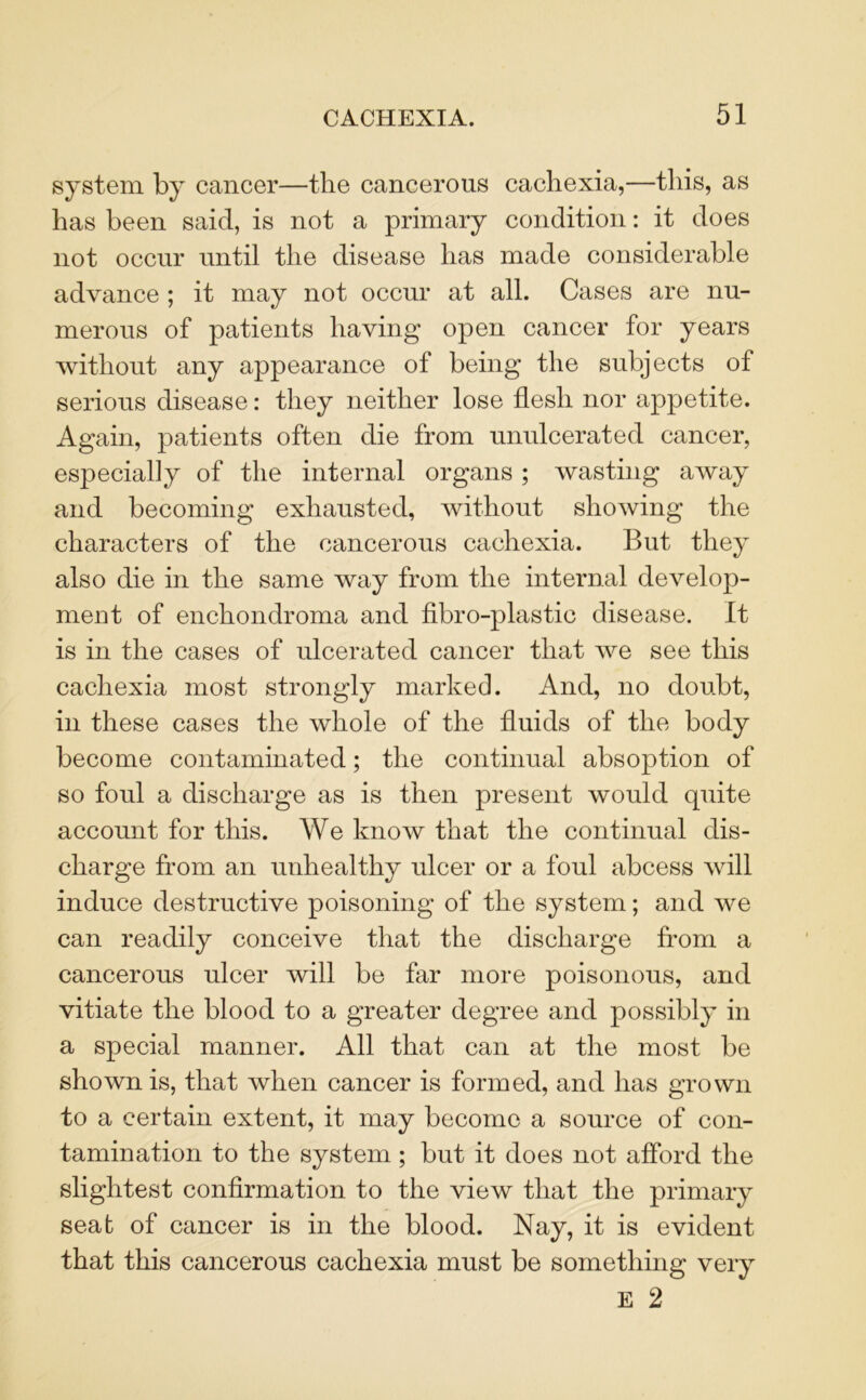 system by cancer—the cancerous cachexia,—this, as has been said, is not a primary condition: it does not occur until the disease has made considerable advance ; it may not occur at all. Cases are nu- merous of patients having open cancer for years without any appearance of being the subjects of serious disease: they neither lose flesh nor appetite. Again, patients often die from unulcerated cancer, especially of the internal organs ; wasting away and becoming exhausted, without showing the characters of the cancerous cachexia. But they also die in the same way from the internal develop- ment of enchondroma and fibro-plastic disease. It is in the cases of ulcerated cancer that we see this cachexia most strongly marked. And, no doubt, in these cases the whole of the fluids of the body become contaminated; the continual absoption of so foul a discharge as is then present would quite account for this. We know that the continual dis- charge from an unhealthy ulcer or a foul abcess will induce destructive poisoning of the system; and we can readily conceive that the discharge from a cancerous ulcer will be far more poisonous, and vitiate the blood to a greater degree and possibly in a special manner. All that can at the most be shown is, that when cancer is formed, and has grown to a certain extent, it may become a source of con- tamination to the system; but it does not afford the slightest confirmation to the view that the primary seat of cancer is in the blood. Nay, it is evident that this cancerous cachexia must be something very E 2