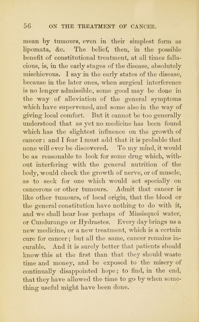 mean by tumours, even in their simplest form as lipomata, &c. The belief, then, in the possible benefit of constitutional treatment, at all times falla- cious, is, in the early stages of the disease, absolutely mischievous. I say in the early states of the disease, because in the later ones, when surgical interference is no longer admissible, some good may be done in the way of alleviation of the general symptoms which have supervened, and some also in the way of giving local comfort. But it cannot be too generally understood that as yet no medicine has been found which lias the slightest influence on the growth of cancer : and I fear I must add that it is probable that none will ever be discovered. To my mind, it would be as reasonable to look for some drug which, with- out interfering with the general nutrition of the body, would check the growth of nerve, or of muscle, as to seek for one which would act specially on cancerous or other tumours. Admit that cancer is like other tumours, of local origin, that the blood or the general constitution have nothing to do with it, and we shall hear less perhaps of Missisquoi water, or Cundurango or Hydrastes. Every day brings us a new medicine, or a new treatment, which is a certain cure for cancer; but all the same, cancer remains in- curable. And it is surely better that patients should know this at the first than that they should waste time and money, and be exposed to the misery of continually disappointed hope; to find, in the end, that they have allowed the time to go by when some- thing useful might have been done.