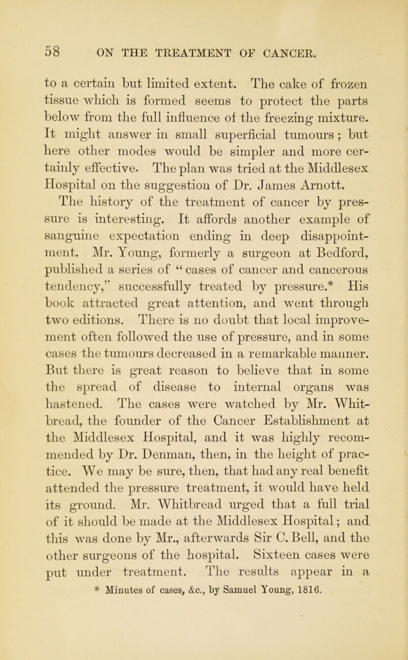 to a certain but limited extent. The cake of frozen tissue which is formed seems to protect the parts below from the full influence of the freezing mixture. It might answer in small superficial tumours ; but here other modes would be simpler and more cer- tainly effective. The plan was tried at the Middlesex Hospital on the suggestion of Dr. James Arnott. The history of the treatment of cancer by pres- sure is interesting. It affords another example of sanguine expectation ending in deep disappoint- ment. Mr. Young, formerly a surgeon at Bedford, published a series of “ cases of cancer and cancerous tendency, successfully treated by pressure.* His book attracted great attention, and went through two editions. There is no doubt that local improve- ment often followed the use of pressure, and in some cases the tumours decreased in a remarkable manner. But there is great reason to believe that in some the spread of disease to internal organs was hastened. The cases were watched by Mr. Whit- bread, the founder of the Cancer Establishment at the Middlesex Hospital, and it was highly recom- mended by Dr. Denman, then, in the height of prac- tice. We may be sure, then, that had any real benefit attended the pressure treatment, it would have held its ground. Mr. Whitbread urged that a full trial of it should be made at the Middlesex Hospital; and this was done by Mr., afterwards Sir C. Bell, and the other surgeons of the hospital. Sixteen cases were put under treatment. The results appear in a # Minutes of cases, &c., by Samuel Young, 1816.