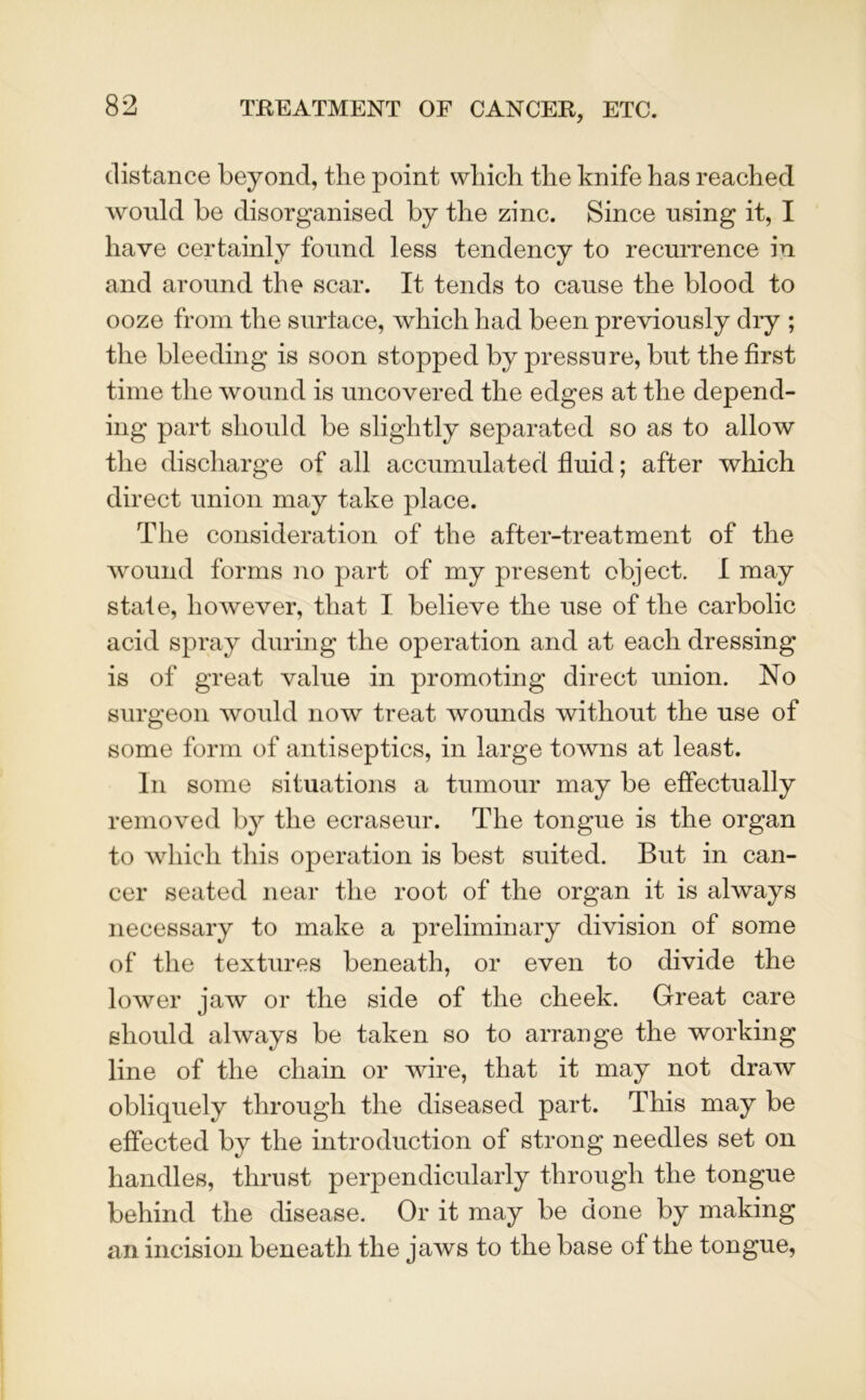 distance beyond, the point which the knife has reached would be disorganised by the zinc. Since using it, I have certainly found less tendency to recurrence in and around the scar. It tends to cause the blood to ooze from the surlace, which had been previously dry ; the bleeding is soon stopped by pressure, but the first time the wound is uncovered the edges at the depend- ing part should be slightly separated so as to allow the discharge of all accumulated fluid; after which direct union may take place. The consideration of the after-treatment of the wound forms no part of my present object. I may state, however, that I believe the use of the carbolic acid spray during the operation and at each dressing is of great value in promoting direct union. No surgeon would now treat wounds without the use of some form of antiseptics, in large towns at least. In some situations a tumour may be effectually removed by the ecraseur. The tongue is the organ to which this operation is best suited. But in can- cer seated near the root of the organ it is always necessary to make a preliminary division of some of the textures beneath, or even to divide the lower jaw or the side of the cheek. Great care should always be taken so to arrange the working line of the chain or wire, that it may not draw obliquely through the diseased part. This may be effected by the introduction of strong needles set on handles, thrust perpendicularly through the tongue behind the disease. Or it may be done by making an incision beneath the jaws to the base of the tongue,