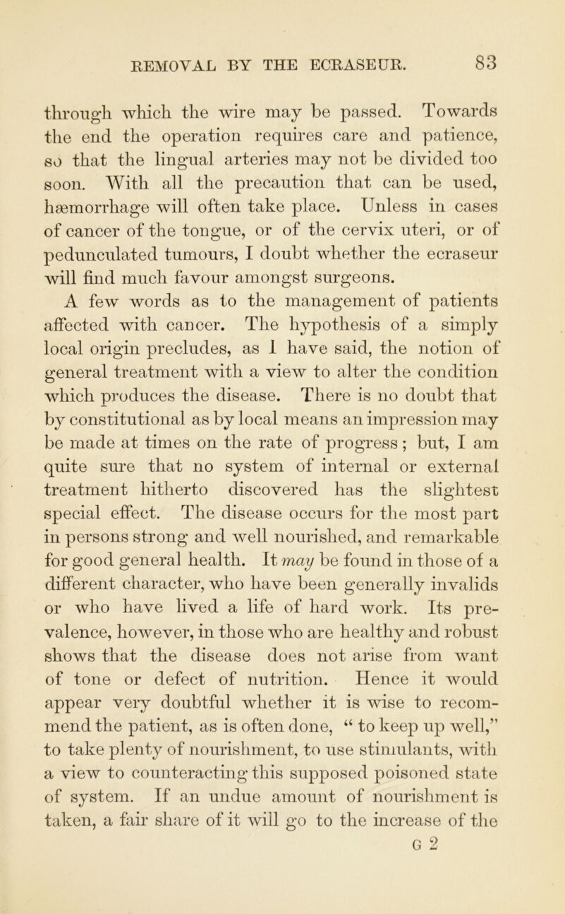 through which the wire may be passed. Towards the end the operation requires care and patience, so that the lingual arteries may not be divided too soon. With all the precaution that can be used, haemorrhage will often take place. Unless in cases of cancer of the tongue, or of the cervix uteri, or of pedunculated tumours, I doubt whether the ecraseur will find much favour amongst surgeons. A few words as to the management of patients affected with cancer. The hypothesis of a simply local origin precludes, as 1 have said, the notion of general treatment with a view to alter the condition which produces the disease. There is no doubt that by constitutional as by local means an impression may be made at times on the rate of progress; but, I am quite sure that no system of internal or external treatment hitherto discovered has the slightest special effect. The disease occurs for the most part in persons strong and well nourished, and remarkable for good general health. It may be found in those of a different character, who have been generally invalids or who have lived a life of hard work. Its pre- valence, however, in those who are healthy and robust shows that the disease does not arise from want of tone or defect of nutrition. Hence it would appear very doubtful whether it is wise to recom- mend the patient, as is often done, “ to keep up well,” to take plenty of nourishment, to use stimulants, with a view to counteracting this supposed poisoned state of system. If an undue amount of nourishment is taken, a fair share of it will go to the increase of the
