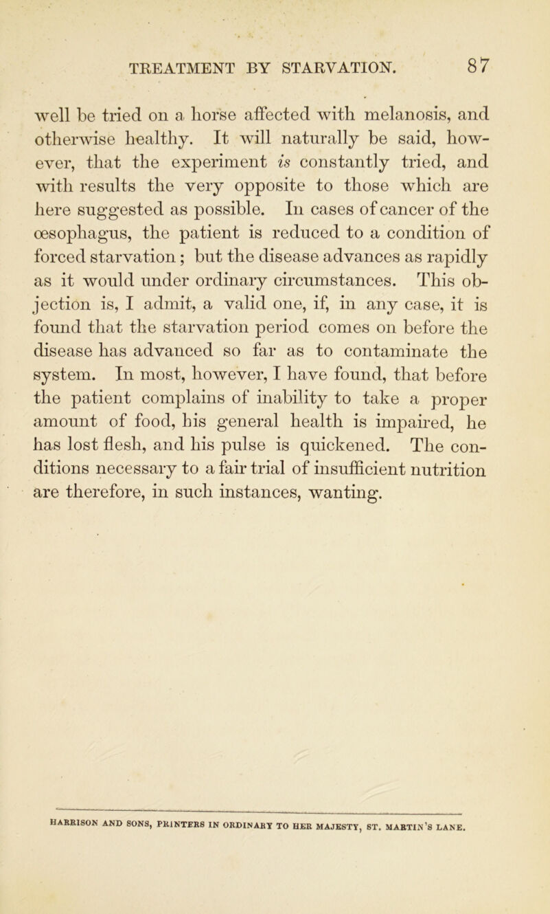 well be tried on a, horse affected with melanosis, and otherwise healthy. It will naturally be said, how- ever, that the experiment is constantly tried, and with results the very opposite to those which are here suggested as possible. In cases of cancer of the oesophagus, the patient is reduced to a condition of forced starvation; but the disease advances as rapidly as it would under ordinary circumstances. This ob- jection is, I admit, a valid one, if, in any case, it is found that the starvation period comes on before the disease has advanced so far as to contaminate the system. In most, however, I have found, that before the patient complains of inability to take a proper amount of food, his general health is impaired, he has lost flesh, and his pulse is quickened. The con- ditions necessary to a fair trial of insufficient nutrition are therefore, in such instances, wanting. HARRISON AND SONS, PRINTERS IN ORDINARY TO HER MAJESTY, ST. MARTIN’S LANE.