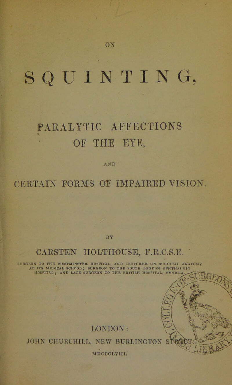 ON S Q U INTI N Gr, PARALYTIC AFFECTIONS OF THE EYE, AND CERTAIN FORMS OF IMPAIRED VISION. BY CAUSTEN HOLTHOTJSE, F.R.C.S.E. SURGEON TO TH8 WESTMINSTER HOSPITAL, AND LECTURER ON SURGICAL ANATOMY AT IT8 MKPICAL SCHOOL; SURGEON TO THE SOUTH LONDON OPHTHALMIC HOSPITAL; AND LATE SURGEON TO THE BRITISH HOSPITAL, SMYRNA, •Sa^GA’/' LONDON: JOHN CHURCHILL, NEW BURLINGTON S MDCCCLVIII.