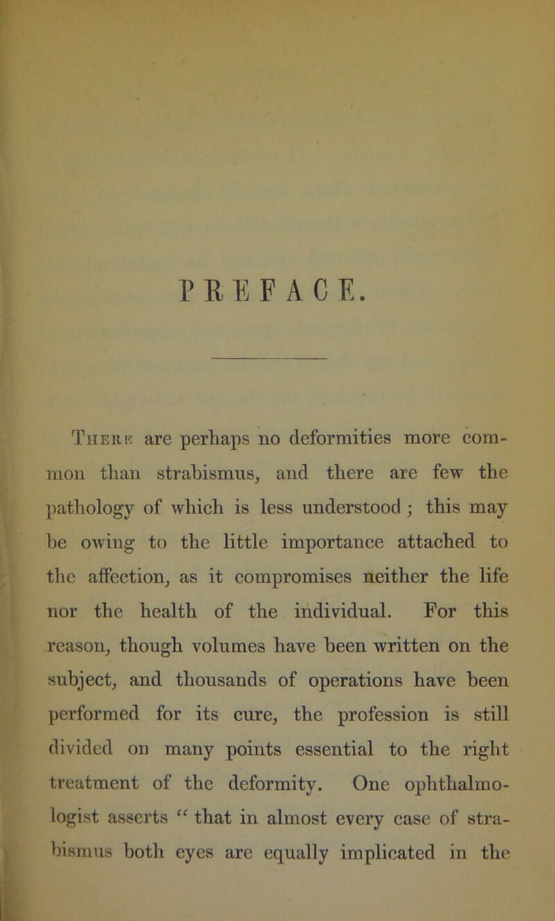 PEE FACE. There are perhaps no deformities more com- mon than strabismus, and there are few the pathology of which is less understood ; this may be owing to the little importance attached to the affection, as it compromises neither the life nor the health of the individual. For this reason, though volumes have been written on the subject, and thousands of operations have been performed for its cure, the profession is still divided on many points essential to the right treatment of the deformity. One ophthalmo- logist asserts “ that in almost every case of stra- bismus both eyes are equally implicated in the