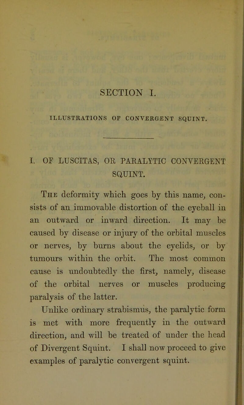 SECTION I. ILLUSTRATIONS OF CONVERGENT SQUINT. I. OE LUSCITAS, OR, PARALYTIC CONVERGENT SQUINT. The deformity which goes by this name, con- sists of an immovable distortion of the eyeball in an outward or inward direction. It may be caused by disease or injury of the orbital muscles or nerves, by burns about the eyelids, or by tumours within the orbit. The most common cause is undoubtedly the first, namely, disease of the orbital nerves or muscles producing paralysis of the latter. Unlike ordinary strabismus, the paralytic form is met with more frequently in the outward direction, and will be treated of under the head of Divergent Squint. I shall now proceed to give examples of paralytic convergent squint.