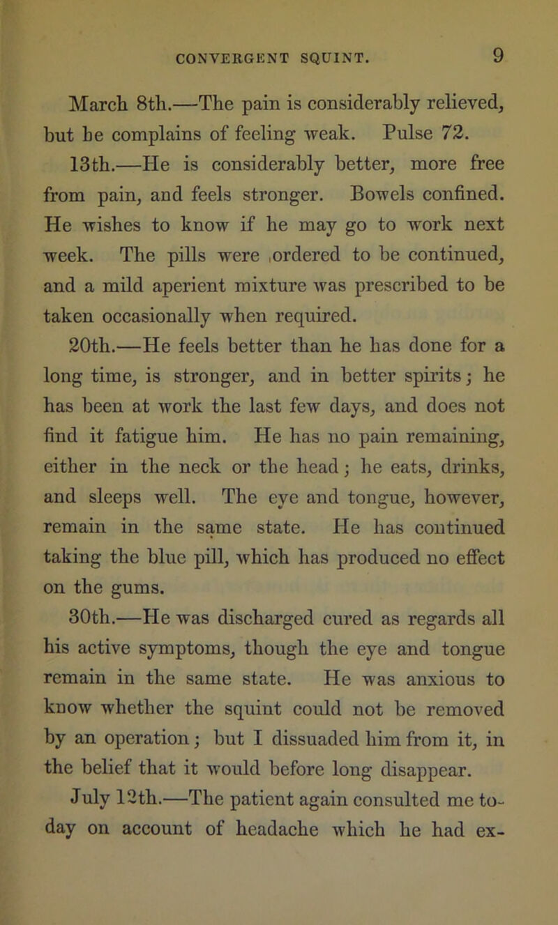March 8th.—The pain is considerably relieved, but he complains of feeling weak. Pulse 72. 13th.—He is considerably better, more free from pain, and feels stronger. Bowels confined. He wishes to know if he may go to work next week. The pills were ordered to be continued, and a mild aperient mixture was prescribed to be taken occasionally when required. 20th.—He feels better than he has done for a long time, is stronger, and in better spirits; he has been at work the last few days, and does not find it fatigue him. He has no pain remaining, either in the neck or the head; he eats, drinks, and sleeps well. The eye and tongue, however, remain in the same state. He has continued taking the blue pill, which has produced no effect on the gums. 30th.—He was discharged cured as regards all his active symptoms, though the eye and tongue remain in the same state. He was anxious to know whether the squint could not be removed by an operation; but I dissuaded him from it, in the belief that it would before long disappear. July 12th.—The patient again consulted me to- day on account of headache which he had ex-