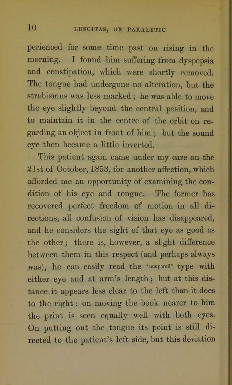 perienced for some time past on rising in tlie morning. I found him suffering from dyspepsia and constipation, which were shortly removed. The tongue had undergone no alteration, but the strabismus was less marked; he was able to move the eye slightly beyond the central position, and to maintain it in the centre of the orbit on re- garding an object in front of him ; but the sound eye then became a little inverted. This patient again came under my care on the 21st of October, 1853, for another affection, which afforded me an opportunity of examining the con- dition of his eye and tongue. The former has recovered perfect freedom of motion in all di- rections, all confusion of vision has disappeared, and he considers the sight of that eye as good as the other; there is, however, a slight difference between them in this respect (and perhaps always was), he can easily read the “nonpareil” type with either eye and at arm’s length; but at this dis- tance it appears less clear to the left than it does to the right : on moving the book nearer to him the print is seen equally well with both eyes. On putting out the tongue its point is still di- rected to the patient’s left side, but this deviation