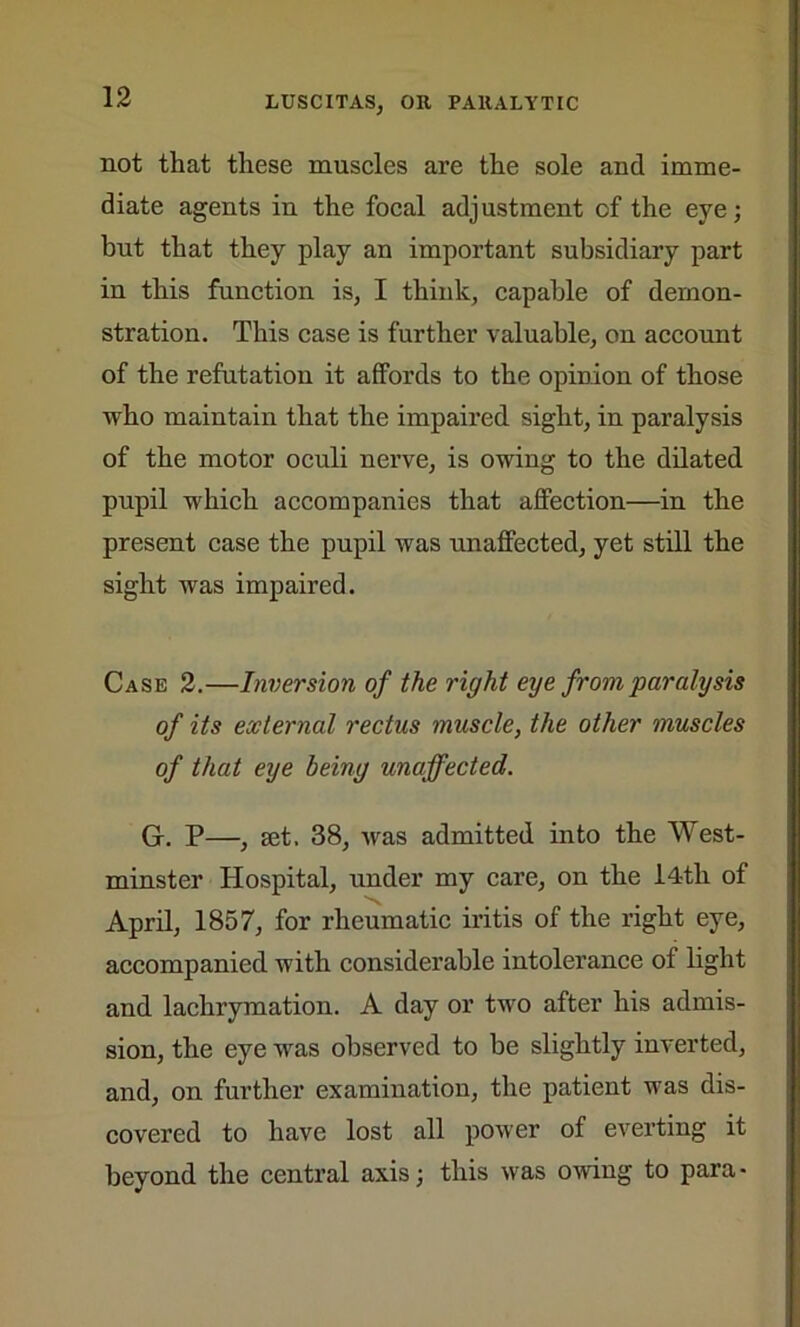 not that these muscles are the sole and imme- diate agents in the focal adjustment of the eye; but that they play an important subsidiary part in this function is, I think, capable of demon- stration. This case is further valuable, on account of the refutation it affords to the opinion of those who maintain that the impaired sight, in paralysis of the motor oculi nerve, is owing to the dilated pupil which accompanies that affection—in the present case the pupil was unaffected, yet still the sight was impaired. Case 2.—Inversion of the right eye from paralysis of its external rectus muscle, the other muscles of that eye being unaffected. G. P—, set. 38, was admitted into the West- minster Hospital, under my care, on the 14-th of April, 1857, for rheumatic iritis of the right eye, accompanied with considerable intolerance of light and lachrymation. A day or two after his admis- sion, the eye was observed to be slightly inverted, and, on further examination, the patient was dis- covered to have lost all power of everting it beyond the central axis; this was owing to para-