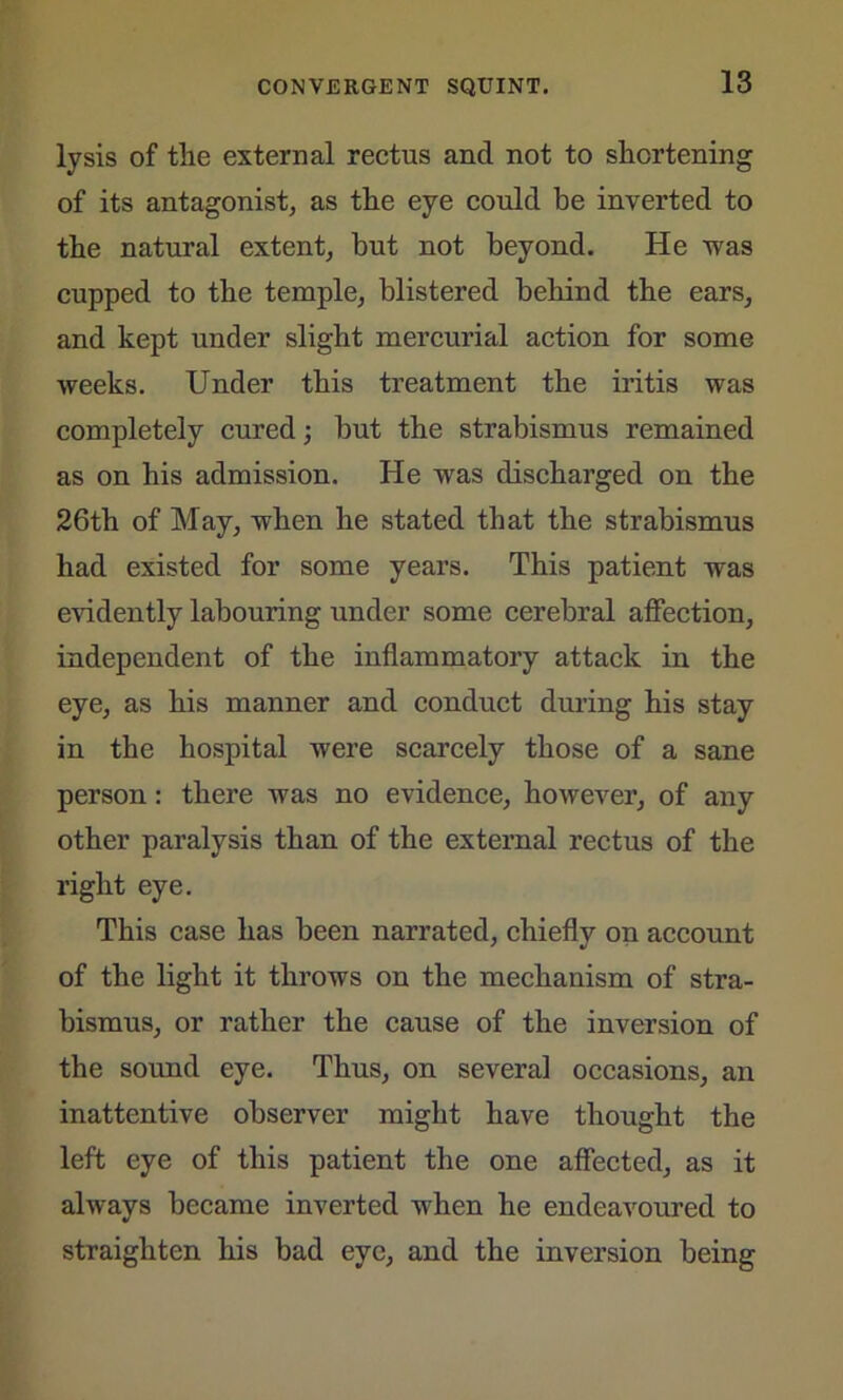 lysis of the external rectus and not to shortening of its antagonist, as the eye could be inverted to the natural extent, but not beyond. He was cupped to the temple, blistered behind the ears, and kept under slight mercurial action for some weeks. Under this treatment the iritis was completely cured; but the strabismus remained as on his admission. He was discharged on the 26th of May, when he stated that the strabismus had existed for some years. This patient was evidently labouring under some cerebral affection, independent of the inflammatory attack in the eye, as his manner and conduct during his stay in the hospital were scarcely those of a sane person: there was no evidence, however, of any other paralysis than of the external rectus of the right eye. This case has been narrated, chiefly on account of the light it throws on the mechanism of stra- bismus, or rather the cause of the inversion of the sound eye. Thus, on several occasions, an inattentive observer might have thought the left eye of this patient the one affected, as it always became inverted when he endeavoured to straighten his bad eye, and the inversion being