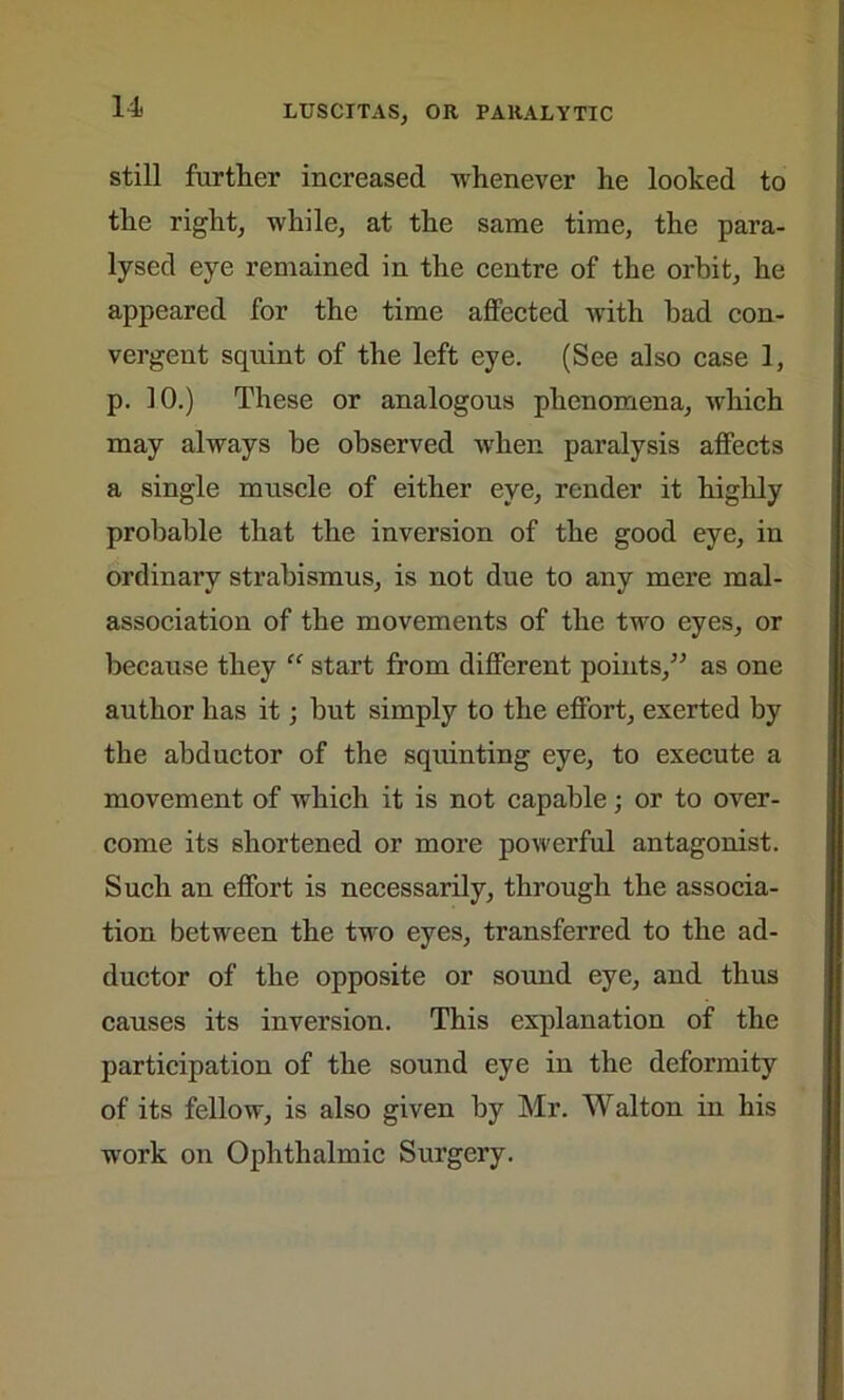 still further increased whenever he looked to the right, while, at the same time, the para- lysed eye remained in the centre of the orbit, he appeared for the time affected with bad con- vergent squint of the left eye. (See also case 1, p. 10.) These or analogous phenomena, which may always be observed when paralysis affects a single muscle of either eye, render it highly probable that the inversion of the good eye, in ordinary strabismus, is not due to any mere mal- association of the movements of the two eyes, or because they “ start from different points,” as one author has it; but simply to the effort, exerted by the abductor of the squinting eye, to execute a movement of which it is not capable; or to over- come its shortened or more powerful antagonist. Such an effort is necessarily, through the associa- tion between the two eyes, transferred to the ad- ductor of the opposite or sound eye, and thus causes its inversion. This explanation of the participation of the sound eye in the deformity of its fellow, is also given by Mr. Walton in his work on Ophthalmic Surgery.