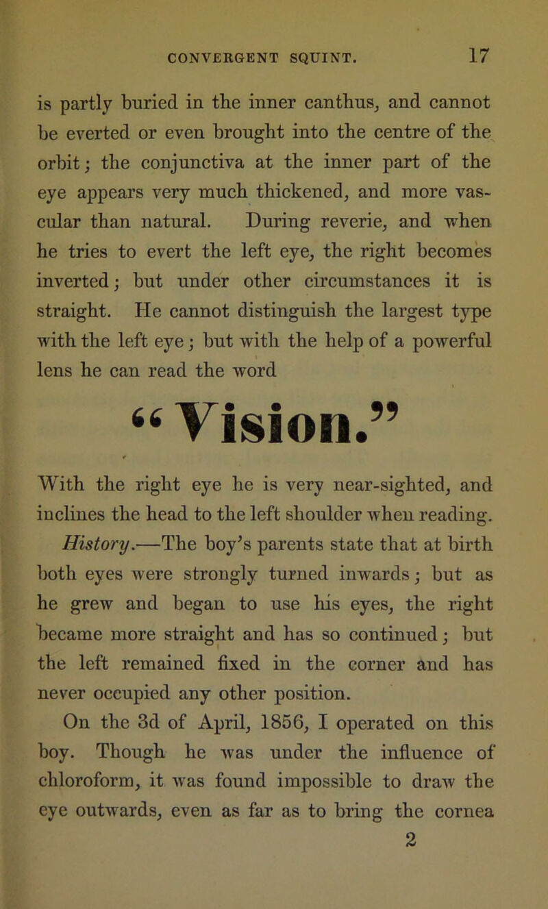 is partly buried in the inner canthus, and cannot be everted or even brought into the centre of the orbit; the conjunctiva at the inner part of the eye appears very much thickened, and more vas- cular than natural. During reverie, and when he tries to evert the left eye, the right becomes inverted; but under other circumstances it is straight. He cannot distinguish the largest type with the left eye; but with the help of a powerful lens he can read the word 66 Vision.” * With the right eye he is very near-sighted, and inclines the head to the left shoulder when reading. History.—The boy’s parents state that at birth both eyes were strongly turned inwards; but as he grew and began to use his eyes, the right became more straight and has so continued; but the left remained fixed in the corner and has never occupied any other position. On the 3d of April, 1856, I operated on this boy. Though he was under the influence of chloroform, it uras found impossible to draw the eye outvrards, even as far as to bring the cornea 2