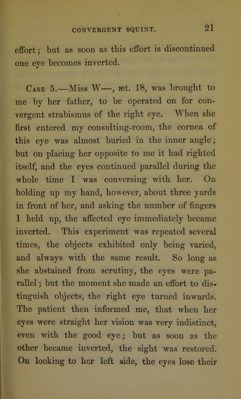 effort; but as soon a3 this effort is discontinued one eye becomes inverted. Case 5.—Miss W—, set. 18, was brought to me by her father, to be operated on for con- vergent strabismus of the right eye. When she first entered my consulting-room, the cornea of this eye was almost buried in the inner angle ; but on placing her opposite to me it had righted itself, and the eyes continued parallel during the whole time I was conversing with her. On holding up my hand, however, about three yards in front of her, and asking the number of fingers I held up, the affected eye immediately became inverted. This experiment was repeated several times, the objects exhibited only being varied, and always with the same result. So long as she abstained from scrutiny, the eyes were pa- rallel ; but the moment she made an effort to dis- tinguish objects, the right eye turned inwards. The patient then informed me, that when her eyes were straight her vision was very indistinct, even with the good eye; but as soon as the other became inverted, the sight was restored. On looking to her left side, the eyes lose their