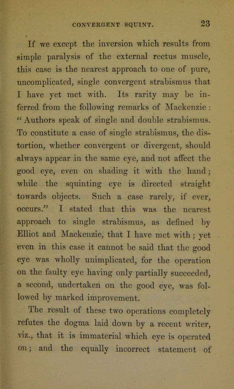 If we except the inversion which results from simple paralysis of the external rectus muscle, this case is the nearest approach to one of pure, uncomplicated, single convergent strabismus that I have yet met with. Its rarity may be in- ferred from the following remarks of Mackenzie : “ Authors speak of single and double strabismus. To constitute a case of single strabismus, the dis- tortion, whether convergent or divergent, should always appear in the same eye, and not affect the good eye, even on shading it with the hand; while the squinting eye is directed straight towards objects. Such a case rarely, if ever, occurs.” I stated that this was the nearest approach to single strabismus, as defined by Elliot and Mackenzie, that I have met with; yet even in this case it cannot be said that the good eye was wholly unimplicated, for the operation on the faulty eye having only partially succeeded, a second, undertaken on the good eye, was fol- lowed by marked improvement. The result of these two operations completely refutes the dogma laid down by a recent writer, viz., that it is immaterial which eye is operated on; and the equally incoi'rect statement of