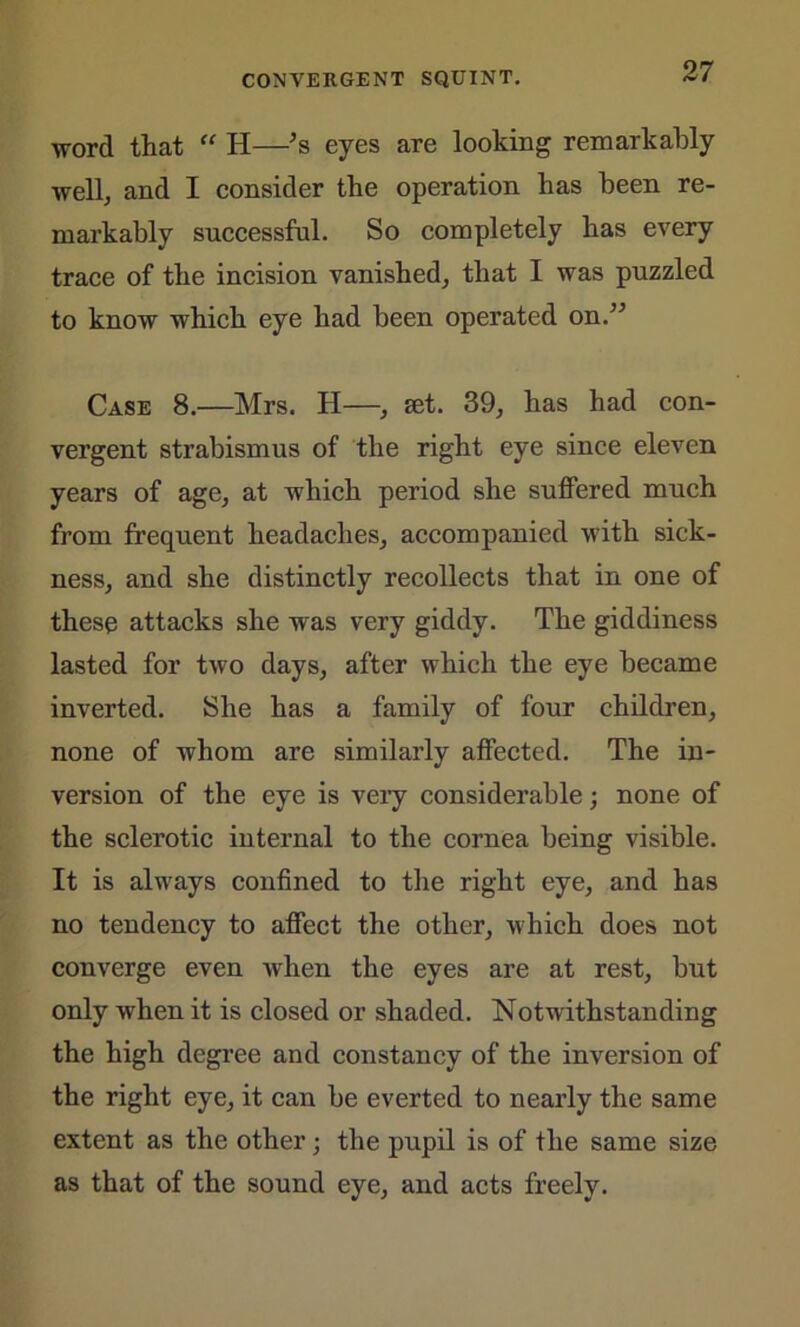 word that “ H—’s eyes are looking remarkably well, and I consider the operation has been re- markably successful. So completely has every trace of the incision vanished, that I was puzzled to know which eye had been operated on.” Case 8.—Mrs. H—, set. 39, has had con- vergent strabismus of the right eye since eleven years of age, at which period she suffered much from frequent headaches, accompanied with sick- ness, and she distinctly recollects that in one of these attacks she was very giddy. The giddiness lasted for two days, after which the eye became inverted. She has a family of four children, none of whom are similarly affected. The in- version of the eye is very considerable; none of the sclerotic internal to the cornea being visible. It is always confined to the right eye, and has no tendency to affect the other, which does not converge even when the eyes are at rest, but only when it is closed or shaded. Notwithstanding the high degree and constancy of the inversion of the right eye, it can be everted to nearly the same extent as the other; the pupil is of the same size as that of the sound eye, and acts freely.