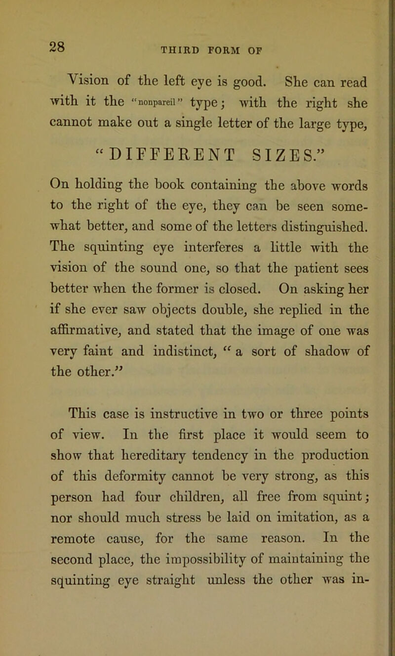 Vision of the left eye is good. She can read with it the “nonpareil” type; with the right she cannot make out a single letter of the large type, “ DIFFERENT SIZES.” On holding the hook containing the above words to the right of the eye, they can be seen some- what better, and some of the letters distinguished. The squinting eye interferes a little with the vision of the sound one, so that the patient sees better when the former is closed. On asking her if she ever saw objects double, she replied in the affirmative, and stated that the image of one was very faint and indistinct, “ a sort of shadow of the other.” This case is instructive in two or three points of view. In the first place it would seem to show that hereditary tendency in the production of this deformity cannot be very strong, as this person had four children, all free from squint; nor should much stress be laid on imitation, as a remote cause, for the same reason. In the second place, the impossibility of maintaining the squinting eye straight unless the other was in-