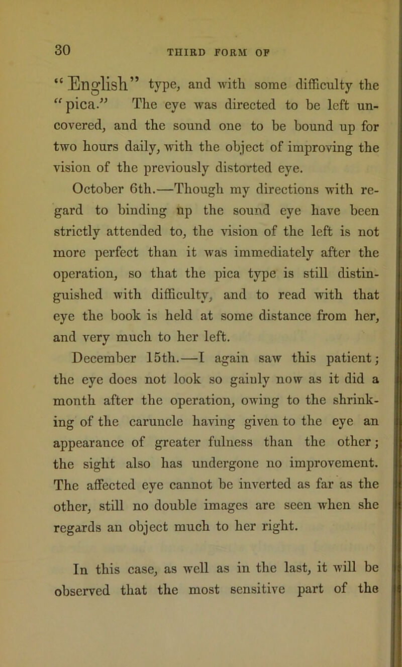“English” type, and with some difficulty the pica.” The eye was directed to be left un- covered, and the sound one to be bound up for two hours daily, with the object of improving the vision of the previously distorted eye. October 6th.—Though my directions with re- gard to binding up the sound eye have been strictly attended to, the vision of the left is not more perfect than it was immediately after the operation, so that the pica type is still distin- guished with difficulty, and to read with that eye the book is held at some distance from her, and very much to her left. December 15th.—I again saw this patient; the eye does not look so gaiuly now as it did a month after the operation, owing to the shrink- ing of the caruncle having given to the eye an appearance of greater fulness than the other; the sight also has undergone no improvement. The affected eye cannot be inverted as far as the other, still no double images are seen when she regards an object much to her right. In this case, as well as in the last, it will be observed that the most sensitive part of the
