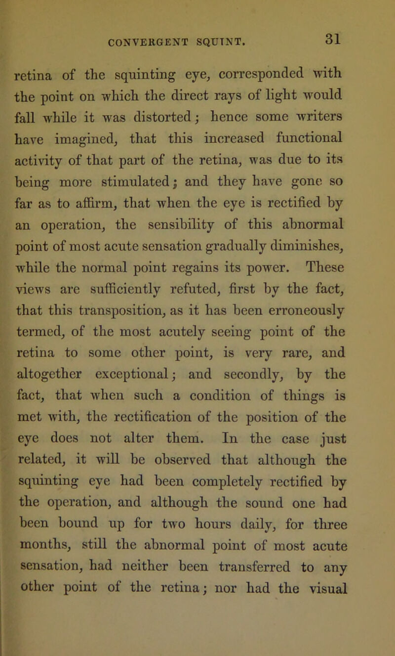 retina of the squinting eye, corresponded with the point on which the direct rays of light would fall while it was distorted; hence some writers have imagined, that this increased functional activity of that part of the retina, was due to its being more stimulated; and they have gone so far as to affirm, that when the eye is rectified by an operation, the sensibility of this abnormal point of most acute sensation gradually diminishes, while the normal point regains its power. These views are sufficiently refuted, first by the fact, that this transposition, as it has been erroneously termed, of the most acutely seeing point of the retina to some other point, is very rare, and altogether exceptional; and secondly, by the fact, that when such a condition of things is met with, the rectification of the position of the eye does not alter them. In the case just related, it will be observed that although the squinting eye had been completely rectified by the operation, and although the sound one had been bound up for two hours daily, for three months, still the abnormal point of most acute sensation, had neither been transferred to any other point of the retina; nor had the visual