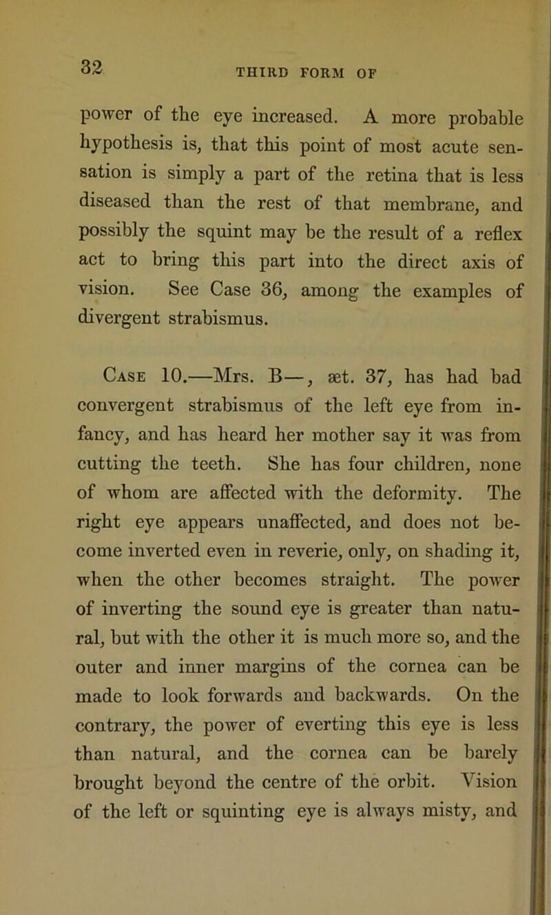 THIRD FORM OF power of the eye increased. A more probable hypothesis is, that this point of most acute sen- sation is simply a part of the retina that is less diseased than the rest of that membrane, and possibly the squint may be the result of a reflex act to bring this part into the direct axis of vision. See Case 36, among the examples of divergent strabismus. Case 10.—Mrs. B—, set. 37, has had bad convergent strabismus of the left eye from in- fancy, and has heard her mother say it was from cutting the teeth. She has four children, none of whom are affected with the deformity. The right eye appears unaffected, and does not be- come inverted even in reverie, only, on shading it, when the other becomes straight. The power of inverting the sound eye is greater than natu- ral, but with the other it is much more so, and the outer and inner margins of the cornea can be made to look forwards and backwards. On the contrary, the power of everting this eye is less than natural, and the cornea can be barely brought beyond the centre of the orbit. Vision of the left or squinting eye is always misty, and