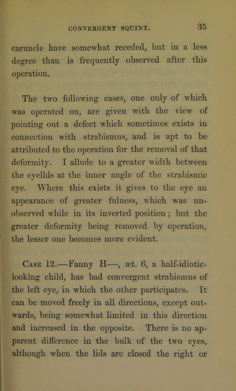 caruncle have somewhat receded, but in a less degree than is frequently observed after this operation. The two following cases, one only of which was operated on, are given with the view of pointing out a defect which sometimes exists in connection with strabismus, and is apt to be attributed to the operation for the removal of that deformity. I allude to a greater width between the eyelids at the inner angle of the strabismic eye. Where this exists it gives to the eye an appearance of greater fulness, which was un- observed while in its inverted position; but the greater deformity being removed by operation, the lesser one becomes more evident. Case 12.—Fanny II—, set. 6, a half-idiotic- looking child, has bad convergent strabismus of the left eye, in which the other participates. It can be moved freely in all directions, except out- wards, being somewhat limited in this direction and increased in the opposite. There is no ap- parent difference in the bulk of the two eyes, although when the lids are closed the right or