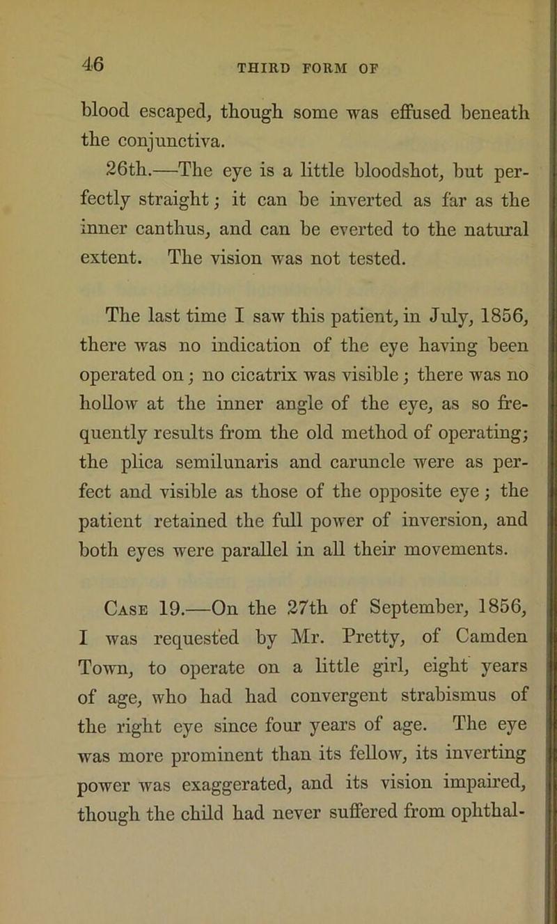 blood escaped, though some was effused beneath the conjunctiva. 26th.—The eye is a little bloodshot, but per- fectly straight ; it can be inverted as far as the inner canthus, and can be everted to the natural extent. The vision was not tested. The last time I saw this patient, in July, 1856, there was no indication of the eye having been operated on; no cicatrix was visible ; there was no hollow at the inner angle of the eye, as so fre- quently results from the old method of operating; the plica semilunaris and caruncle were as per- fect and visible as those of the opposite eye; the patient retained the full power of inversion, and both eyes were parallel in all their movements. Case 19.—On the 27th of September, 1856, I was requested by Mr. Pretty, of Camden Town, to operate on a little girl, eight years of age, who had had convergent strabismus of the right eye since four years of age. The eye was more prominent than its fellow, its inverting power was exaggerated, and its vision impaired, though the child had never suffered from ophthal-