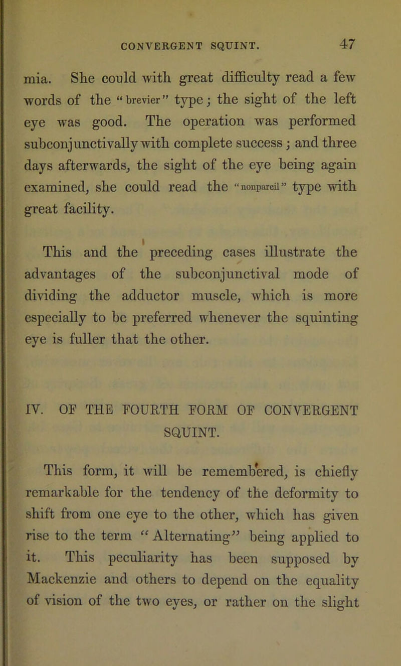 mia. She could with great difficulty read a few words of the “brevier” type; the sight of the left eye was good. The operation was performed subconjunctivally with complete success; and three days afterwards, the sight of the eye being again examined, she could read the “nonpareil” type with great facility. i This and the preceding cases illustrate the advantages of the subconjunctival mode of dividing the adductor muscle, which is more especially to be preferred whenever the squinting eye is fuller that the other. IV. OP THE POURTH PORM OF CONVERGENT SQUINT. This form, it will be remembered, is chiefly remarkable for the tendency of the deformity to shift from one eye to the other, which has given rise to the term “ Alternating” being applied to it. This peculiarity has been supposed by Mackenzie and others to depend on the equality of vision of the two eyes, or rather on the slight