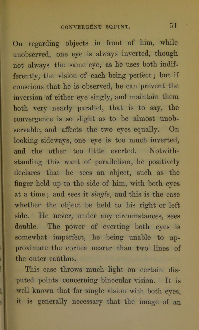 On regarding objects in front of him, while unobserved, one eye is always inverted, though not always the same eye, as he uses both indif- ferently, the vision of each being perfect; but if conscious that he is observed, he can prevent the inversion of either eye singly, and maintain them both very nearly parallel, that is to say, the convergence is so slight as to be almost unob- servable, and affects the two eyes equally. On looking sideways, one eye is too much inverted, and the other too little everted. Notwith- standing this want of parallelism, he positively declares that he sees an object, such as the finger held up to the side of him, with both eyes at a time; and sees it single, and this is the case whether the object be held to his right or left side. He never, under any circumstances, sees double. The power of everting both eyes is somewhat imperfect, he being unable to ap- proximate the cornea nearer than two lines of the outer canthus. This case throws much light on certain dis- puted points conc.erning binocular vision. It is well known that for single vision with both eyes, it is generally necessary that the image of an