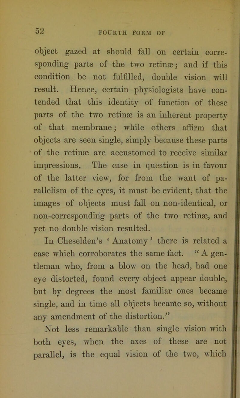object gazed at should fall on certain corre- sponding parts of the two retinas; and if this condition he not fulfilled, double vision will result. Hence, certain physiologists have con- tended that this identity of function of these parts of the two retinae is an inherent property of that membrane; while others affirm that objects are seen single, simply because these parts of the retinae are accustomed to receive similar impressions. The case in question is in favour of the latter view, for from the want of pa- rallelism of the eyes, it must be evident, that the images of objects must fall on non-identical, or non-corresponding parts of the two retinae, and yet no double vision resulted. In Cheselden’s ‘ Anatomy * there is related a case which corroborates the same fact. “ A gen- tleman who, from a blow on the head, had one eye distorted, found every object appear double, but by degrees the most familiar ones became single, and in time all objects became so, -without any amendment of the distortion.-” Not less remarkable than single vision with both eyes, when the axes of these are not parallel, is the equal vision of the two, which