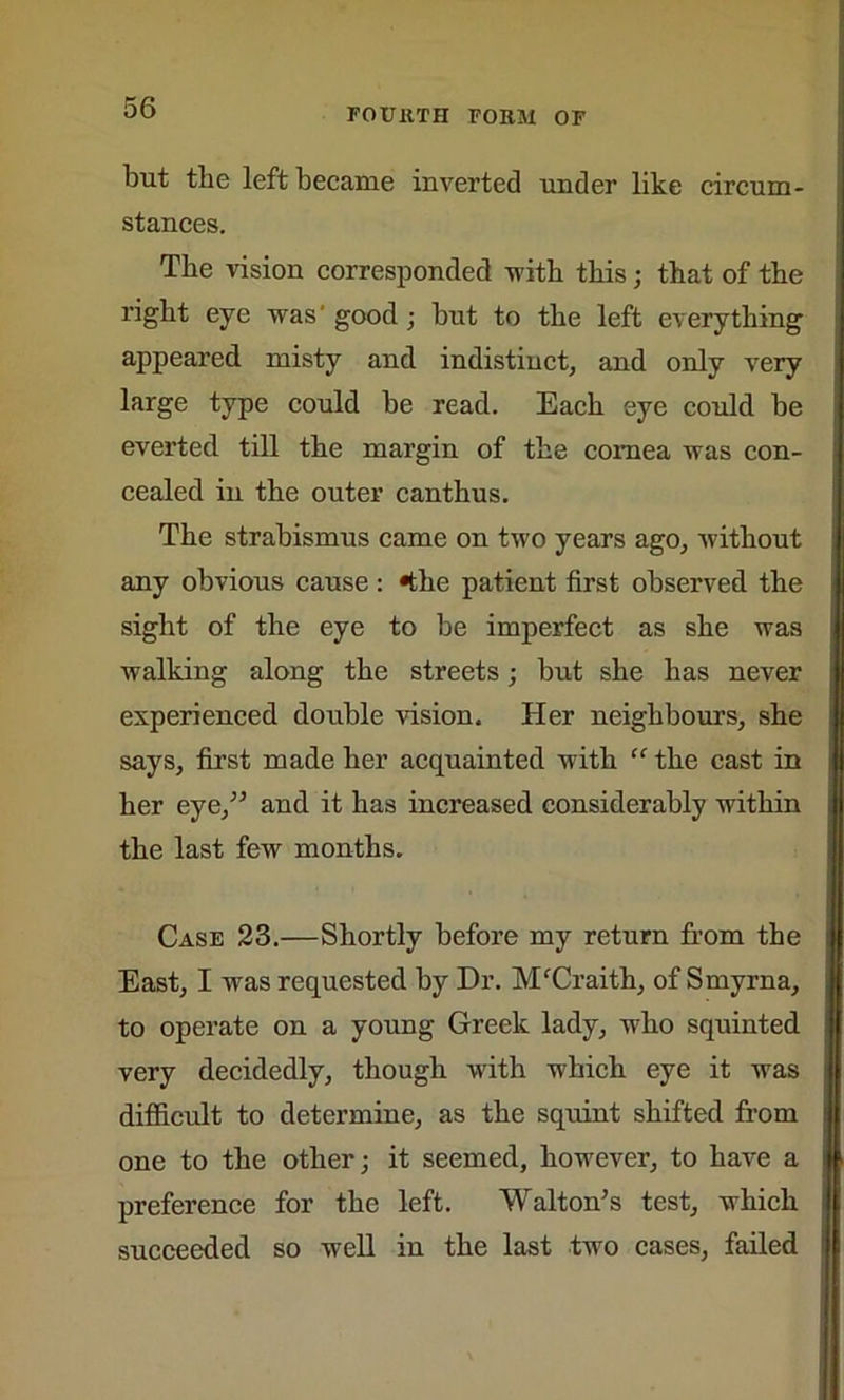 but the left became inverted under like circum- stances. Tbe vision corresponded -with this; that of the right eye was' good; but to the left everything appeared misty and indistinct, and only very large type could be read. Each eye could be everted till the margin of the cornea was con- cealed in the outer canthus. The strabismus came on two years ago, without any obvious cause: 4he patient first observed the sight of the eye to be imperfect as she was walking along the streets; but she has never experienced double vision. Her neighbours, she says, first made her acquainted with “ the cast in her eye,” and it has increased considerably within the last few months. Case 23.—Shortly before my return from the East, I was requested by Dr. MfCraith, of Smyrna, to operate on a young Greek lady, who squinted very decidedly, though with which eye it was difficult to determine, as the squint shifted from one to the other; it seemed, however, to have a preference for the left. Walton’s test, which succeeded so well in the last two cases, failed