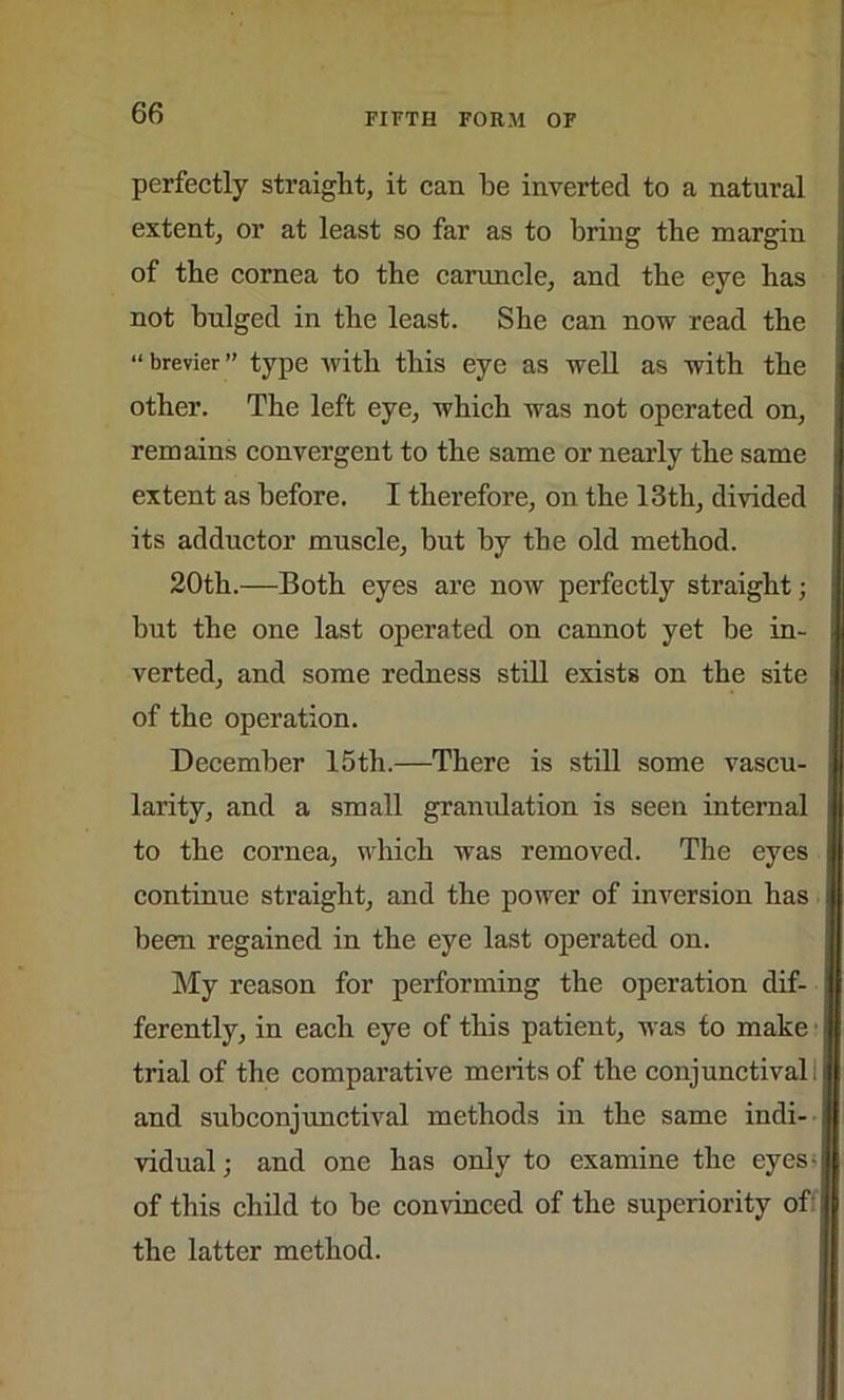 perfectly straight, it can be inverted to a natural extent, or at least so far as to bring the margin of the cornea to the caruncle, and the eye has not bulged in the least. She can now read the “ brevier ” type with this eye as well as with the other. The left eye, which was not operated on, remains convergent to the same or nearly the same extent as before. I therefore, on the 13th, divided its adductor muscle, but by the old method. 20th.—Both eyes are now perfectly straight; but the one last operated on cannot yet be in- verted, and some redness still exists on the site of the operation. December 15th.—There is still some vascu- larity, and a small gramdation is seen internal to the cornea, which was removed. The eyes continue straight, and the power of inversion has \ been regained in the eye last operated on. My reason for performing the operation dif- ferently, in each eye of this patient, was to make trial of the comparative merits of the conjunctival! and subconjunctival methods in the same indi- j vidual; and one has only to examine the eyes- of this child to be convinced of the superiority of It the latter method.