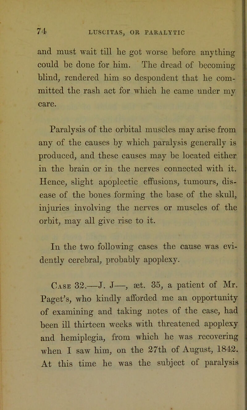 and must wait till be got worse before anything could be done for him. The dread of becoming blind, rendered him so despondent that he com- mitted the rash act for which he came under my care. Paralysis of the orbital muscles may arise from any of the causes by which paralysis generally is produced, and these causes may be located either in the brain or in the nerves connected with it. Hence, slight apoplectic effusions, tumours, dis- ease of the bones forming the base of the skull, injuries involving the nerves or muscles of the orbit, may all give rise to it. In the two following cases the cause was evi- dently cerebral, probably apoplexy. Case 32.—J. J—, set. 35, a patient of Mr. Paget’s, who kindly afforded me an opportunity of examining and taking notes of the case, had been ill thirteen weeks with threatened apoplexy and hemiplegia, from which he was recovering when I saw him, on the 27th of August, 1842. At this time he was the subject of paralysis