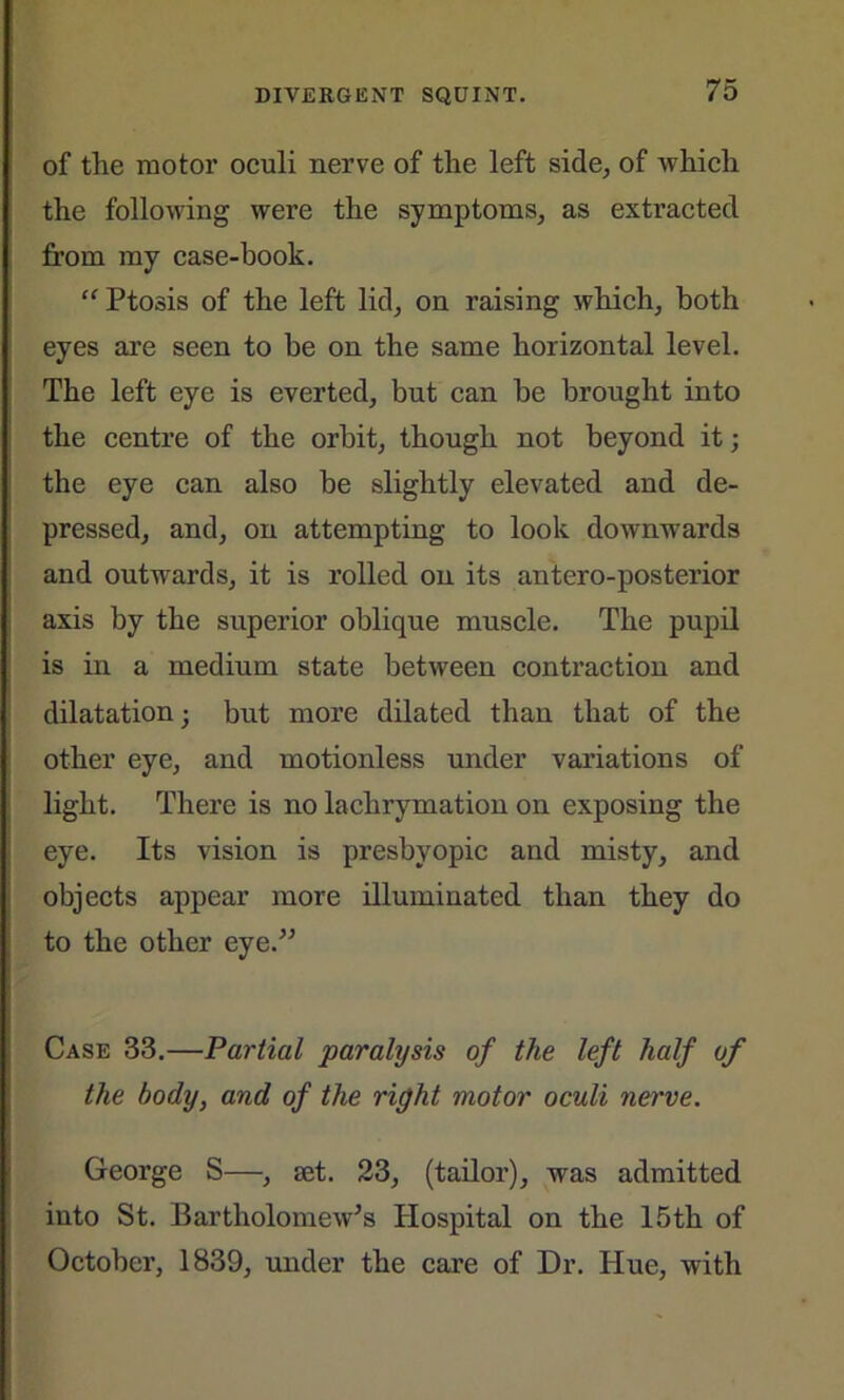 of the motor oculi nerve of the left side, of which the following were the symptoms, as extracted from my case-book. “ Ptosis of the left lid, on raising which, both eyes are seen to be on the same horizontal level. The left eye is everted, but can be brought into the centre of the orbit, though not beyond it; the eye can also be slightly elevated and de- pressed, and, on attempting to look downwards and outwards, it is rolled on its antero-posterior axis by the superior oblique muscle. The pupil is in a medium state between contraction and dilatation; but more dilated than that of the other eye, and motionless under variations of light. There is no lachrymation on exposing the eye. Its vision is presbyopic and misty, and objects appear more illuminated than they do to the other eye.” Case 33.—Partial paralysis of the left half of the body, and of the right motor oculi nerve. George S—, iet. 23, (tailor), was admitted into St. Bartholomew's Hospital on the 15th of October, 1839, under the care of Dr. Hue, with