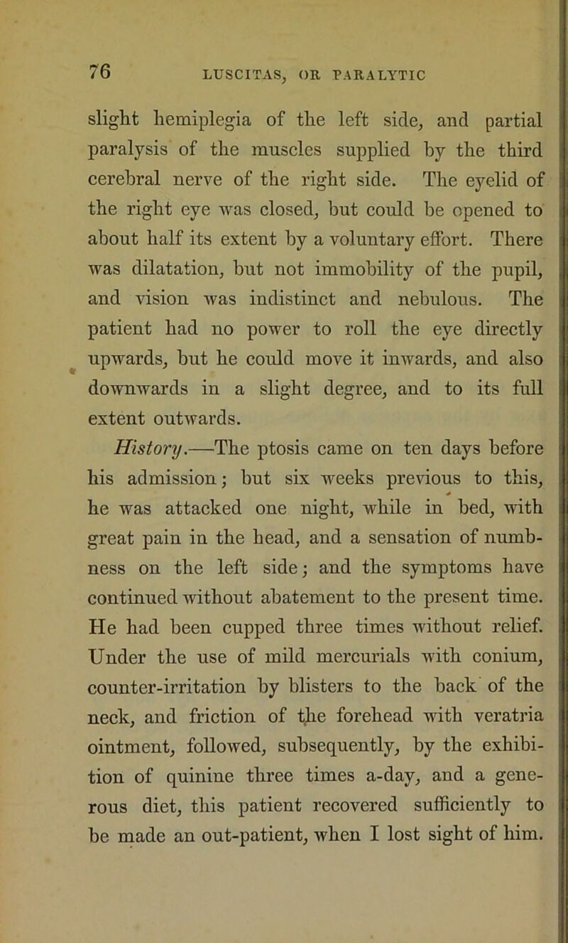 slight hemiplegia of the left side, and partial paralysis of the muscles supplied hy the third cerebral nerve of the right side. The eyelid of the right eye was closed, but could be opened to about half its extent hy a voluntary effort. There was dilatation, but not immobility of the pupil, and vision was indistinct and nebulous. The patient had no power to roll the eye directly upwards, but he could move it inwards, and also downwards in a slight degree, and to its full extent outwards. History.—The ptosis came on ten days before his admission; hut six weeks previous to this, he was attacked one night, while in bed, with great pain in the head, and a sensation of numb- ness on the left side and the symptoms have continued without abatement to the present time. He had been cupped three times without relief. Under the use of mild mercurials with conium, counter-irritation by blisters to the back of the neck, and friction of the forehead with veratria ointment, followed, subsequently, by the exhibi- tion of quinine three times a-day, and a gene- rous diet, this patient recovered sufficiently to be made an out-patient, when I lost sight of him.