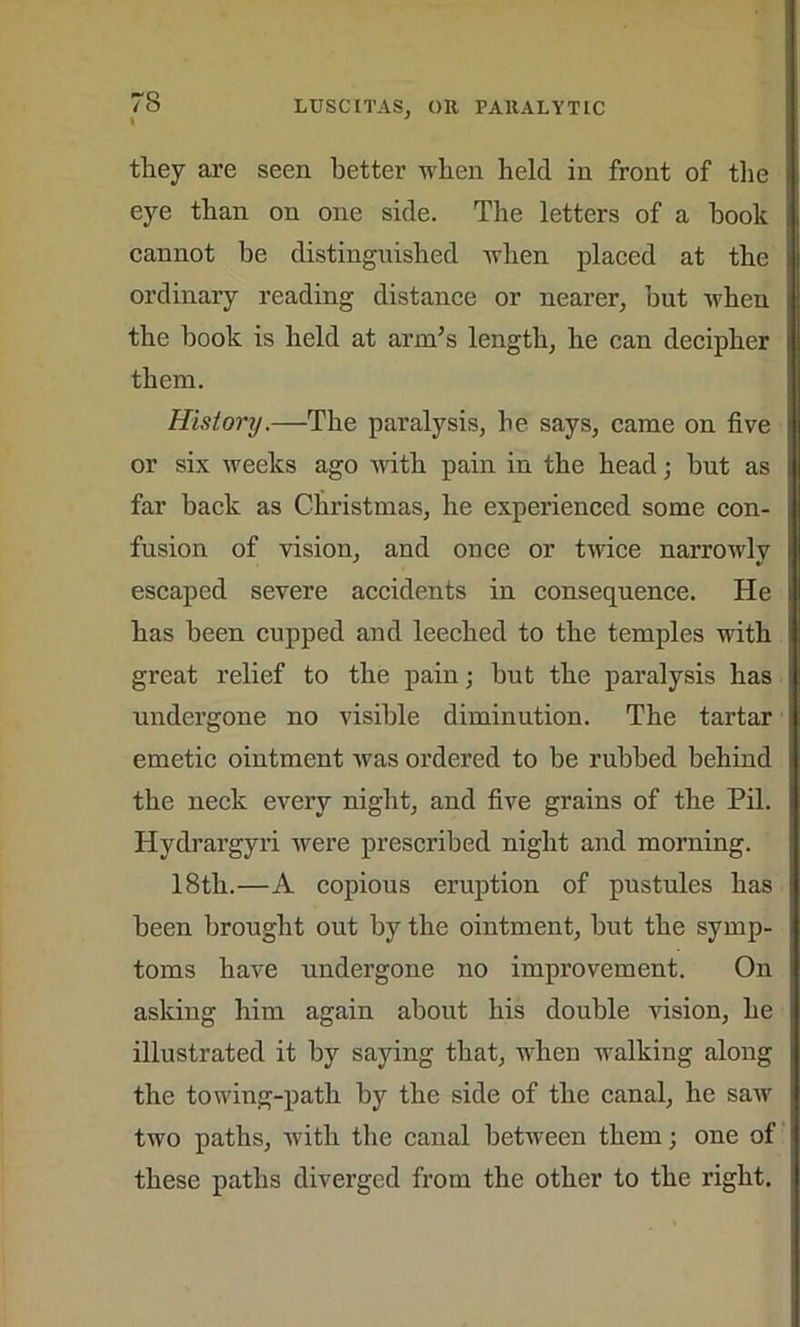 they are seen better when held in front of the eye than on one side. The letters of a hook cannot be distinguished when placed at the ordinary reading distance or nearer, but when the book is held at arm’s length, he can decipher them. History.—The paralysis, he says, came on five or six weeks ago with pain in the head; hut as far back as Christmas, he experienced some con- fusion of vision, and once or twice narrowly escaped severe accidents in consequence. He has been cupped and leeched to the temples with great relief to the pain; hut the paralysis has undergone no visible diminution. The tartar emetic ointment was ordered to be rubbed behind the neck every night, and five grains of the Pil. Hydrargyri were prescribed night and morning. 18th.—A copious eruption of pustules has been brought out by the ointment, but the symp- toms have undergone no improvement. On asking him again about his double vision, he illustrated it by saying that, when walking along the towing-path by the side of the canal, he saw two paths, with the canal between them; one of these paths diverged from the other to the right.