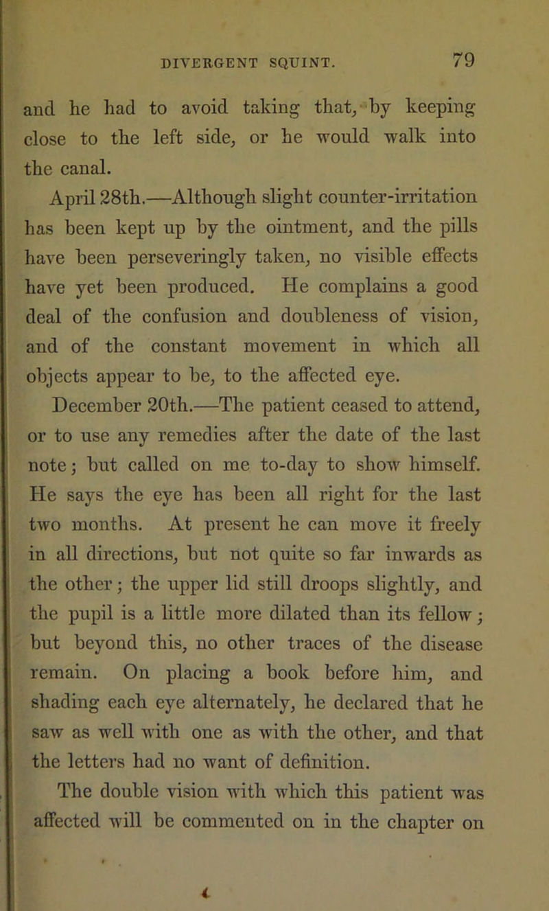 and he had to avoid taking that, by keeping close to the left side, or he would walk into the canal. April 28th.—Although slight counter-irritation has been kept up by the ointment, and the pills have been perseveringly taken, no visible effects have yet been produced. He complains a good deal of the confusion and doubleness of vision, and of the constant movement in which all objects appear to be, to the affected eye. December 20th.—The patient ceased to attend, or to use any remedies after the date of the last note; but called on me to-day to show himself. He says the eye has been all right for the last two months. At present he can move it freely in all directions, but not quite so far inwards as the other; the upper lid still droops slightly, and the pupil is a little more dilated than its fellow; but beyond this, no other traces of the disease remain. On placing a book before him, and shading each eye alternately, he declared that he saw as well with one as with the other, and that the letters had no want of definition. The double vision with which this patient wras affected will be commented on in the chapter on i