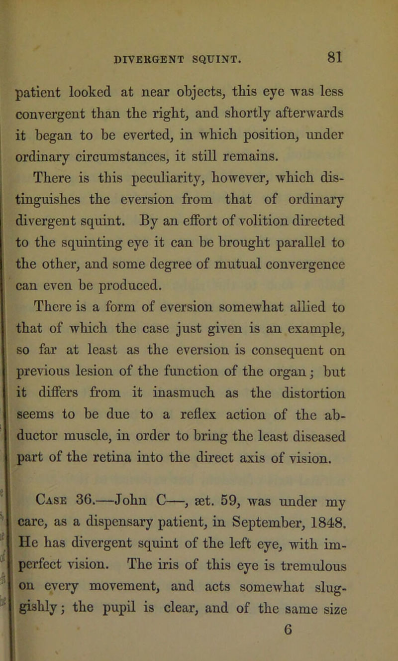 patient looked at near objects, tbis eye was less convergent than the right, and shortly afterwards it began to be everted, in which position, under ordinary circumstances, it still remains. There is this peculiarity, however, which dis- tinguishes the eversion from that of ordinary divergent squint. By an effort of volition directed to the squinting eye it can be brought parallel to the other, and some degree of mutual convergence can even be produced. There is a form of eversion somewhat allied to that of which the case just given is an example, so far at least as the eversion is consequent on previous lesion of the function of the organ; but it differs from it inasmuch as the distortion seems to be due to a reflex action of the ab- ductor muscle, in order to bring the least diseased part of the retina into the direct axis of vision. Case 36.—John C—, set. 59, was under my care, as a dispensary patient, in September, 1848. He has divergent squint of the left eye, with im- perfect vision. The iris of this eye is tremulous on every movement, and acts somewhat slug- gishly j the pupil is clear, and of the same size 6