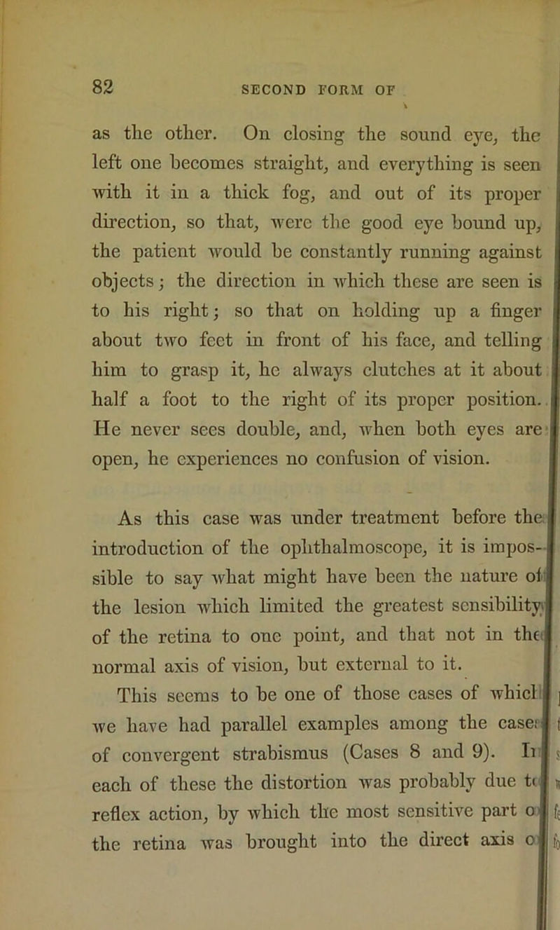 as the other. On closing the sound eye, the left one becomes straight, and everything is seen with it in a thick fog, and out of its proper direction, so that, were the good eye hound up, the patient would be constantly running against objects; the direction in which these are seen is to his right; so that on holding up a finger about two feet in front of his face, and telling him to grasp it, he always clutches at it about half a foot to the right of its proper position. He never sees double, and, when both eyes are open, he experiences no confusion of vision. As this case was under treatment before the i] introduction of the ophthalmoscope, it is impos- | sible to say what might have been the nature oi i the lesion which limited the greatest sensibility] of the retina to one point, and that not in the 1 normal axis of vision, but external to it. This seems to be one of those cases of whici we have had parallel examples among the case; \ of convergent strabismus (Cases 8 and 9). Ii each of these the distortion was probably due ti reflex action, by which the most sensitive part o the retina was brought into the direct axis oj