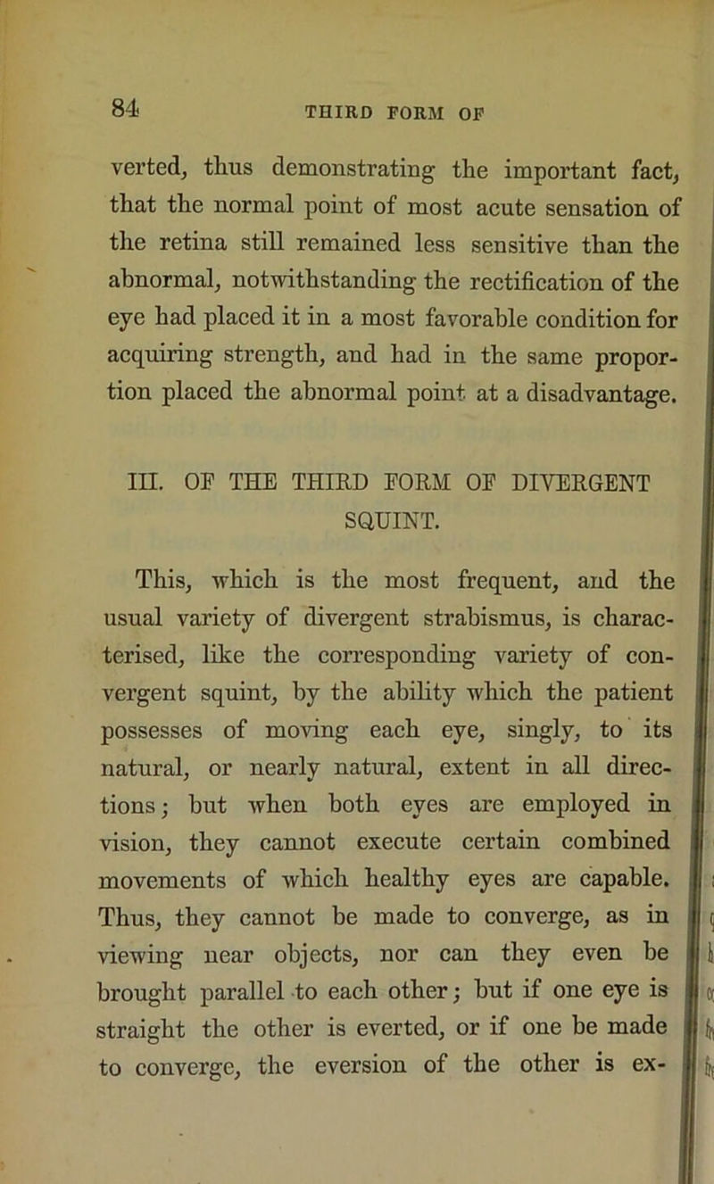 THIRD FORM OF verted, tlrus demonstrating the important fact, that the normal point of most acute sensation of the retina still remained less sensitive than the abnormal, notwithstanding the rectification of the eye had placed it in a most favorable condition for acquiring strength, and had in the same propor- tion placed the abnormal point at a disadvantage. III. OF THE THIRD FORM OF DIVERGENT SQUINT. This, which is the most frequent, and the usual variety of divergent strabismus, is charac- terised, like the corresponding variety of con- vergent squint, by the ability which the patient possesses of moving each eye, singly, to its natural, or nearly natural, extent in all direc- tions; but when both eyes are employed in vision, they cannot execute certain combined movements of which healthy eyes are capable. Thus, they cannot be made to converge, as in viewing near objects, nor can they even be brought parallel to each other; hut if one eye is straight the other is everted, or if one be made to converge, the eversion of the other is ex-