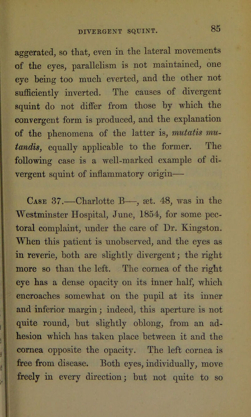 aggerated, so that, even in the lateral movements of the eyes, parallelism is not maintained, one eye being too much everted, and the other not sufficiently inverted. The causes of divergent squint do not differ from those by which the convergent form is produced, and the explanation of the phenomena of the latter is, mutatis mu- tandis, equally applicable to the former. The following case is a well-marked example of di- vergent squint of inflammatory origin— Case 37.—Charlotte B—, set. 48, was in the Westminster Hospital, June, 1854, for some pec- toral complaint, under the care of Dr. Kingston. When this patient is unobserved, and the eyes as in reverie, both are slightly divergent; the right more so than the left. The cornea of the right eye has a dense opacity on its inner half, which encroaches somewhat on the pupil at its inner and inferior margin; indeed, this aperture is not quite round, hut slightly oblong, from an ad- hesion which has taken place between it and the cornea opposite the opacity. The left cornea is free from disease. Both eyes, individually, move freely in every direction; but not quite to so