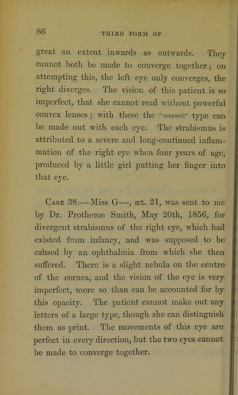 THIRD FORM OF great an extent inwards as outwards. They cannot both be made to converge together; on attempting this, the left eye only converges, the right diverges. The vision of this patient is so imperfect, that she cannot read without powerful convex lenses; with these the “nonpareil” type can be made out with each eye. The strabismus is attributed to a severe and long-continued inflam- mation of the right eye when four years of age, produced by a little girl putting her finger into that eye. Case 38.—Miss G—, jet. 21, was sent to me by Dr. Protheroe Smith, May 20tli, 1856, for divergent strabismus of the right eye, which had existed from infancy, and was supposed to be cahsed by an ophthalmia from which she then suffered. There is a slight nebida on the centre of the cornea, and the vision of the eye is very imperfect, more so than can be accounted for by this opacity. The patient cannot make out any letters of a large type, though she can distinguish them as print. The movements of this eye are perfect in every direction, but the two eyes cannot be made to converge together.