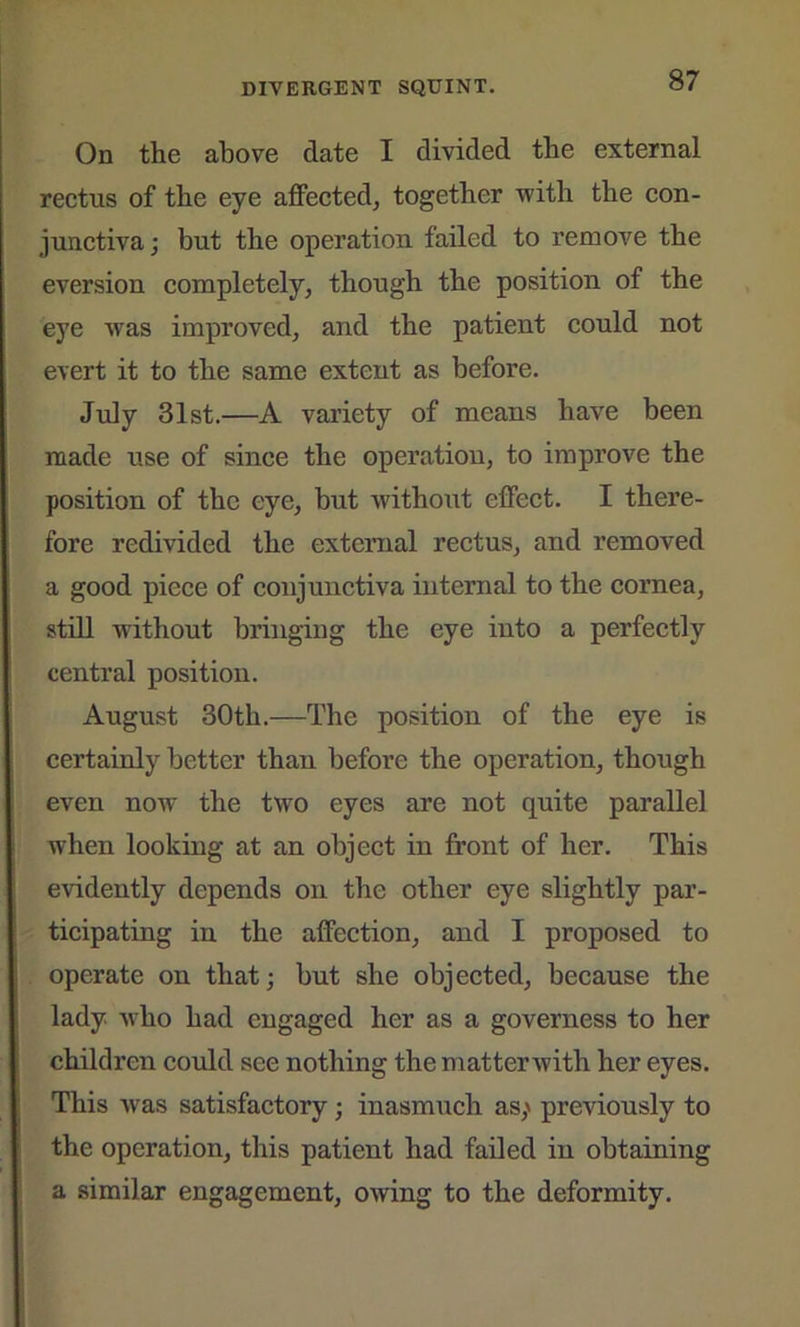 On the above date I divided the external rectus of the eye affected, together with the con- junctiva; but the operation failed to remove the eversion completely, though the position of the eye was improved, and the patient could not evert it to the same extent as before. July 31st.—A variety of means have been made use of since the operation, to improve the position of the eye, but without effect. I there- fore redivided the external rectus, and removed a good piece of conjunctiva internal to the cornea, still without bringing the eye into a perfectly central position. August 30th.—The position of the eye is certainly better than before the operation, though even now the two eyes are not quite parallel when looking at an object in front of her. This evidently depends on the other eye slightly par- ticipating in the affection, and I proposed to operate on that; but she objected, because the lady who had engaged her as a governess to her children could see nothing the matter'with her eyes. This was satisfactory; inasmuch as,' previously to the operation, this patient had failed in obtaining a similar engagement, owing to the deformity.