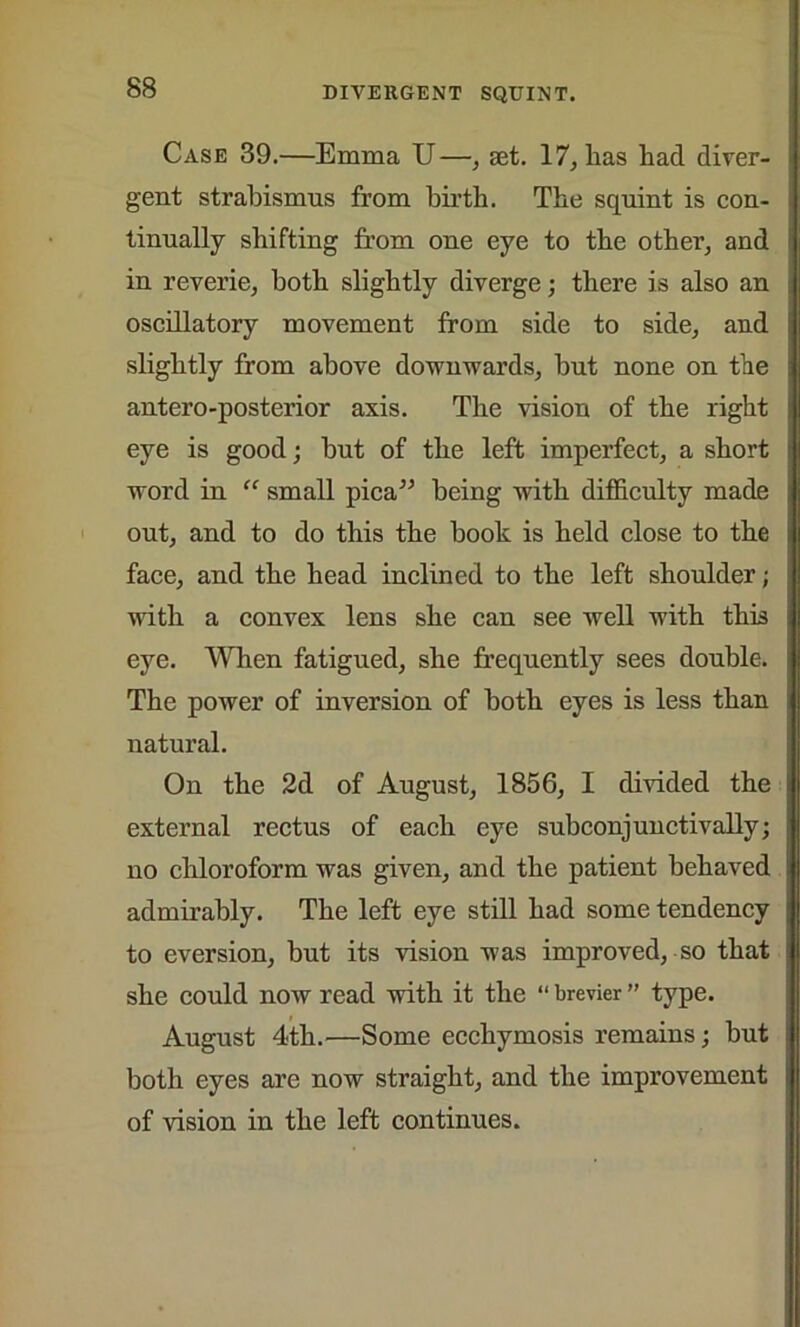 Case 39.—Emma U—, set. 17, lias had diver- gent strabismus from birth. The squint is con- tinually shifting from one eye to the other, and in reverie, both slightly diverge; there is also an oscillatory movement from side to side, and slightly from above downwards, but none on the antero-posterior axis. The vision of the right eye is good; but of the left imperfect, a short word in “ small pica” being with difficulty made out, and to do this the book is held close to the face, and the head inclined to the left shoulder; with a convex lens she can see well with this eye. When fatigued, she frequently sees double. The power of inversion of both eyes is less than natural. On the 2d of August, 1856, I divided the external rectus of each eye subconjunctivally; no chloroform was given, and the patient behaved admirably. The left eye still had some tendency to eversion, but its vision was improved, so that she could now read with it the “ brevier ” type. August 4th.—Some ecchymosis remains; but both eyes are now straight, and the improvement of vision in the left continues.